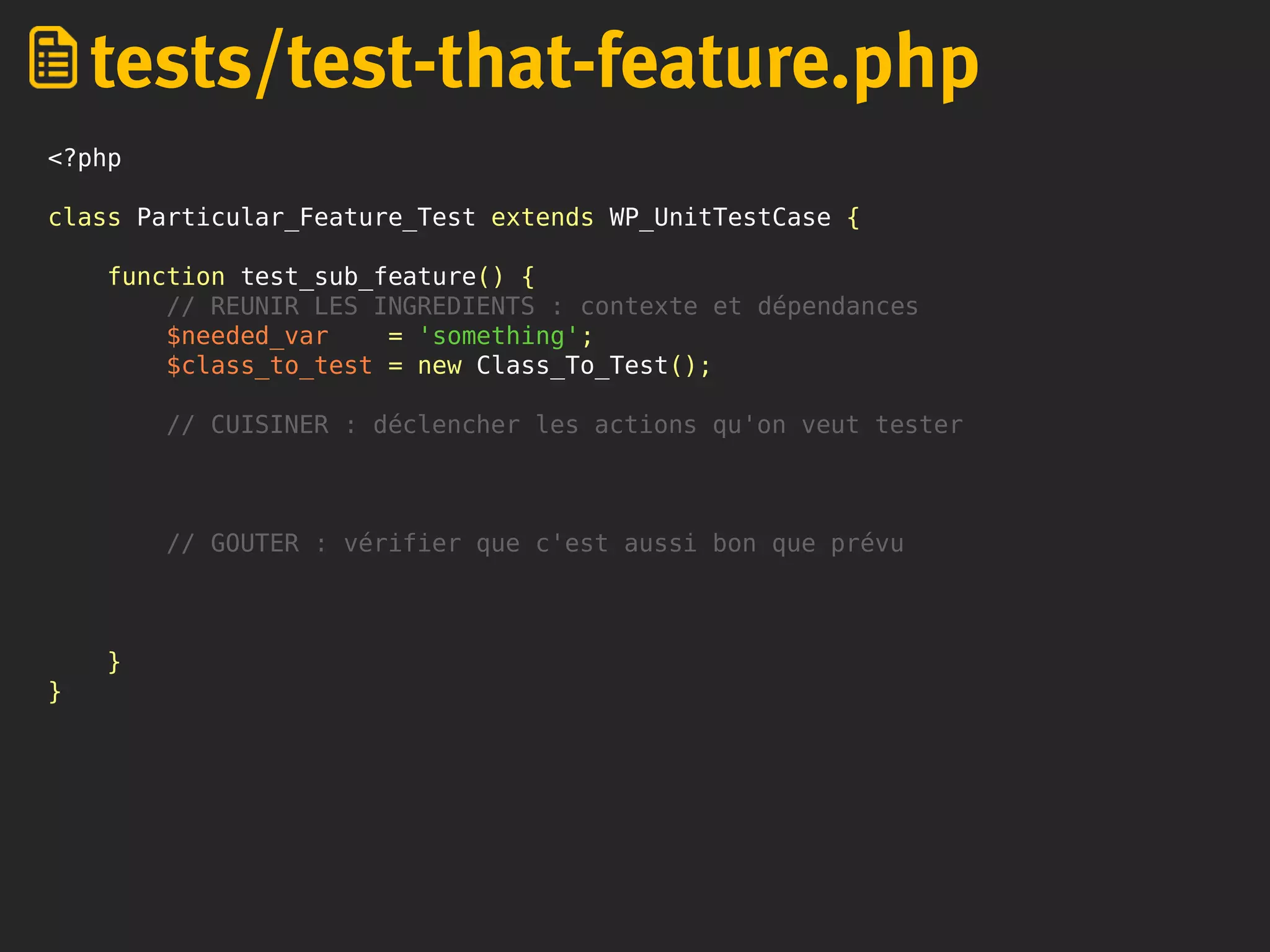 <?php
class Particular_Feature_Test extends WP_UnitTestCase {
function test_sub_feature() {
// REUNIR LES INGREDIENTS : contexte et dépendances
$needed_var = 'something';
$class_to_test = new Class_To_Test();
// CUISINER : déclencher les actions qu'on veut tester
// GOUTER : vérifier que c'est aussi bon que prévu
}
}
tests/test-that-feature.php
 