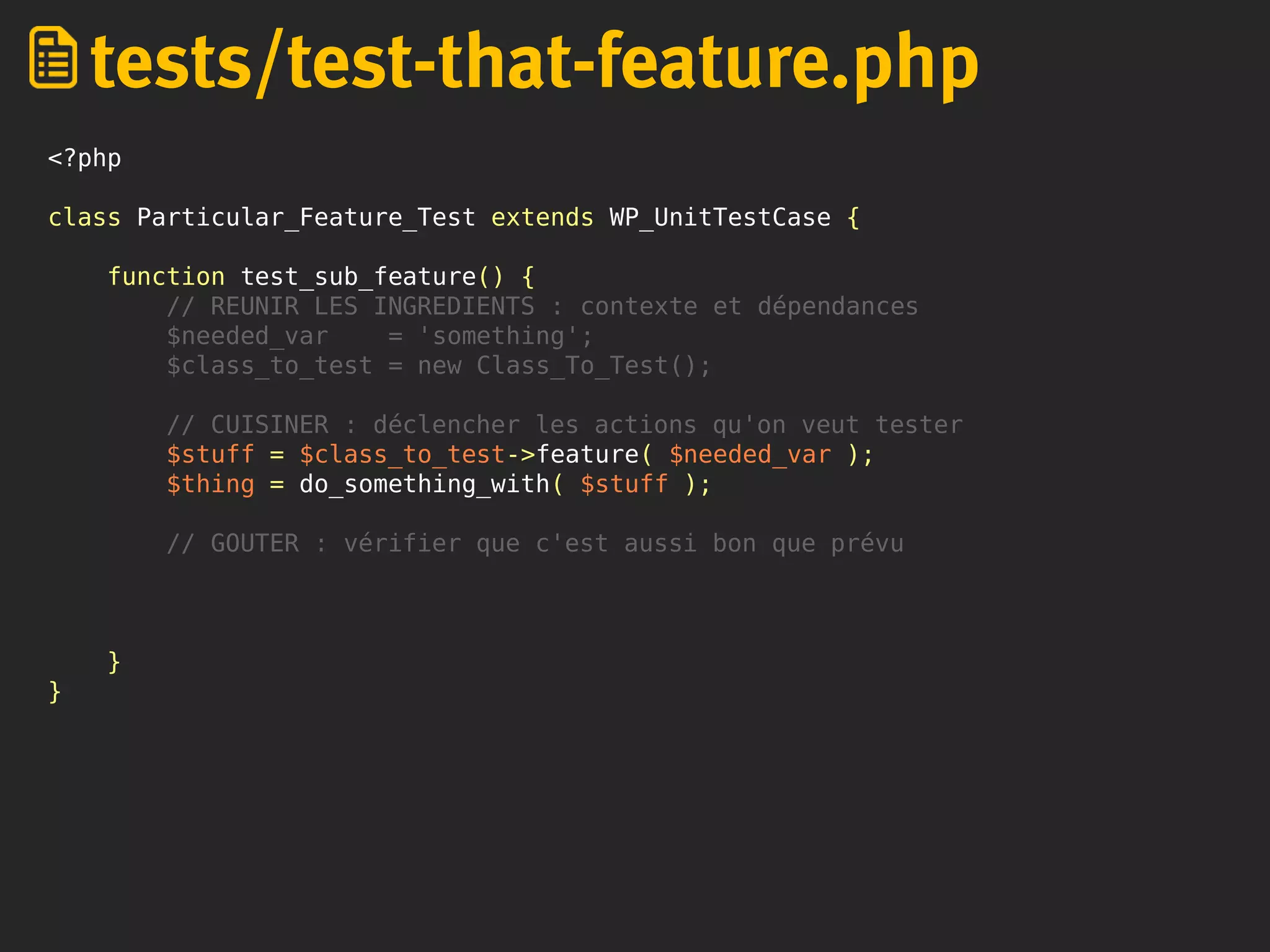 <?php
class Particular_Feature_Test extends WP_UnitTestCase {
function test_sub_feature() {
// REUNIR LES INGREDIENTS : contexte et dépendances
$needed_var = 'something';
$class_to_test = new Class_To_Test();
// CUISINER : déclencher les actions qu'on veut tester
$stuff = $class_to_test->feature( $needed_var );
$thing = do_something_with( $stuff );
// GOUTER : vérifier que c'est aussi bon que prévu
}
}
tests/test-that-feature.php
 