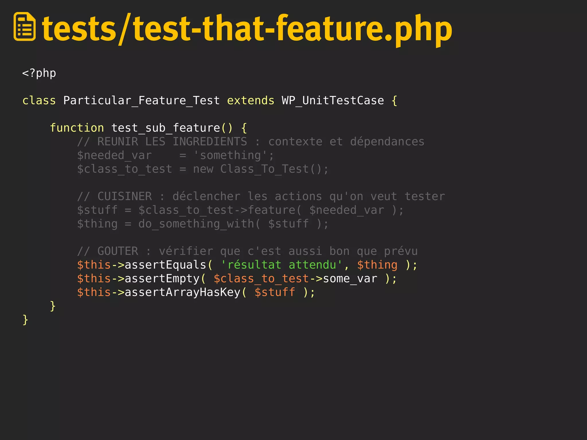 <?php
class Particular_Feature_Test extends WP_UnitTestCase {
function test_sub_feature() {
// REUNIR LES INGREDIENTS : contexte et dépendances
$needed_var = 'something';
$class_to_test = new Class_To_Test();
// CUISINER : déclencher les actions qu'on veut tester
$stuff = $class_to_test->feature( $needed_var );
$thing = do_something_with( $stuff );
// GOUTER : vérifier que c'est aussi bon que prévu
$this->assertEquals( 'résultat attendu', $thing );
$this->assertEmpty( $class_to_test->some_var );
$this->assertArrayHasKey( $stuff );
}
}
tests/test-that-feature.php
 