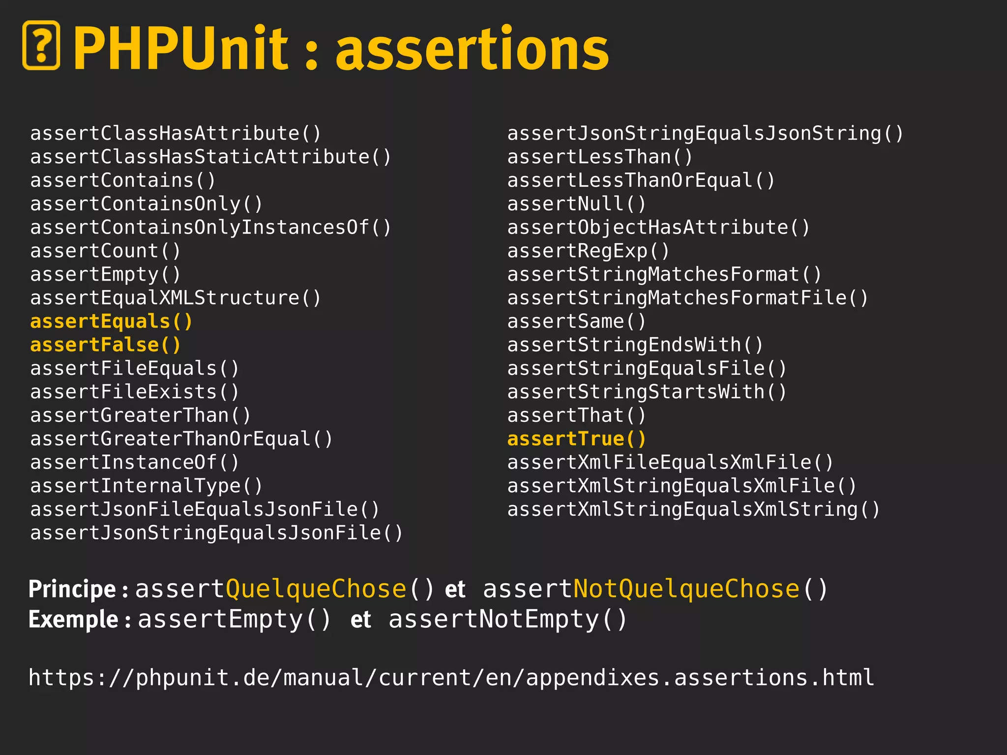 PHPUnit : assertions
assertClassHasAttribute()
assertClassHasStaticAttribute()
assertContains()
assertContainsOnly()
assertContainsOnlyInstancesOf()
assertCount()
assertEmpty()
assertEqualXMLStructure()
assertEquals()
assertFalse()
assertFileEquals()
assertFileExists()
assertGreaterThan()
assertGreaterThanOrEqual()
assertInstanceOf()
assertInternalType()
assertJsonFileEqualsJsonFile()
assertJsonStringEqualsJsonFile()
assertJsonStringEqualsJsonString()
assertLessThan()
assertLessThanOrEqual()
assertNull()
assertObjectHasAttribute()
assertRegExp()
assertStringMatchesFormat()
assertStringMatchesFormatFile()
assertSame()
assertStringEndsWith()
assertStringEqualsFile()
assertStringStartsWith()
assertThat()
assertTrue()
assertXmlFileEqualsXmlFile()
assertXmlStringEqualsXmlFile()
assertXmlStringEqualsXmlString()
Principe : assertQuelqueChose() et assertNotQuelqueChose()
Exemple : assertEmpty() et assertNotEmpty()
https://phpunit.de/manual/current/en/appendixes.assertions.html
 