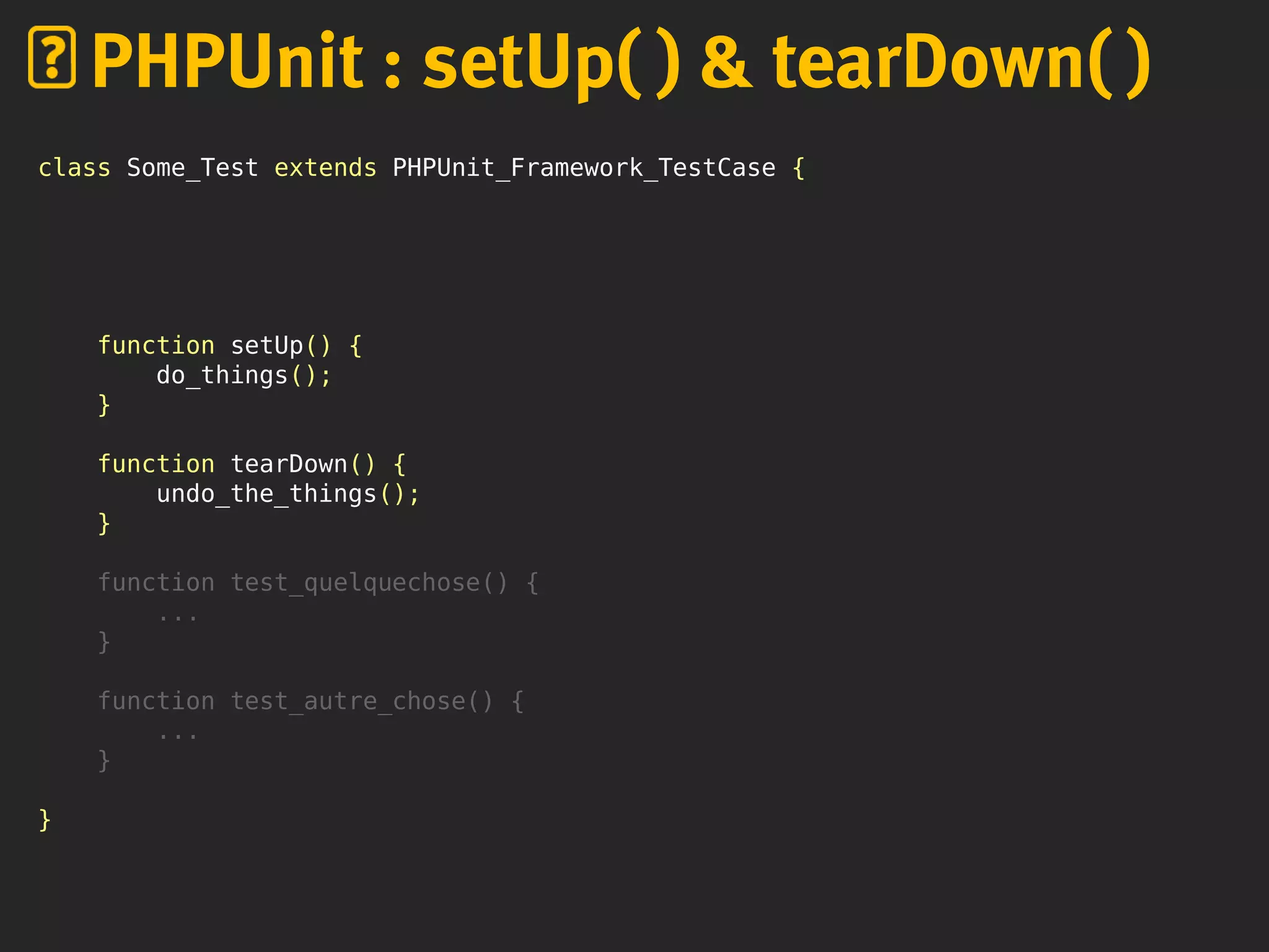 class Some_Test extends PHPUnit_Framework_TestCase {
function setUp() {
do_things();
}
function tearDown() {
undo_the_things();
}
function test_quelquechose() {
...
}
function test_autre_chose() {
...
}
}
PHPUnit : setUp( ) & tearDown( )
 