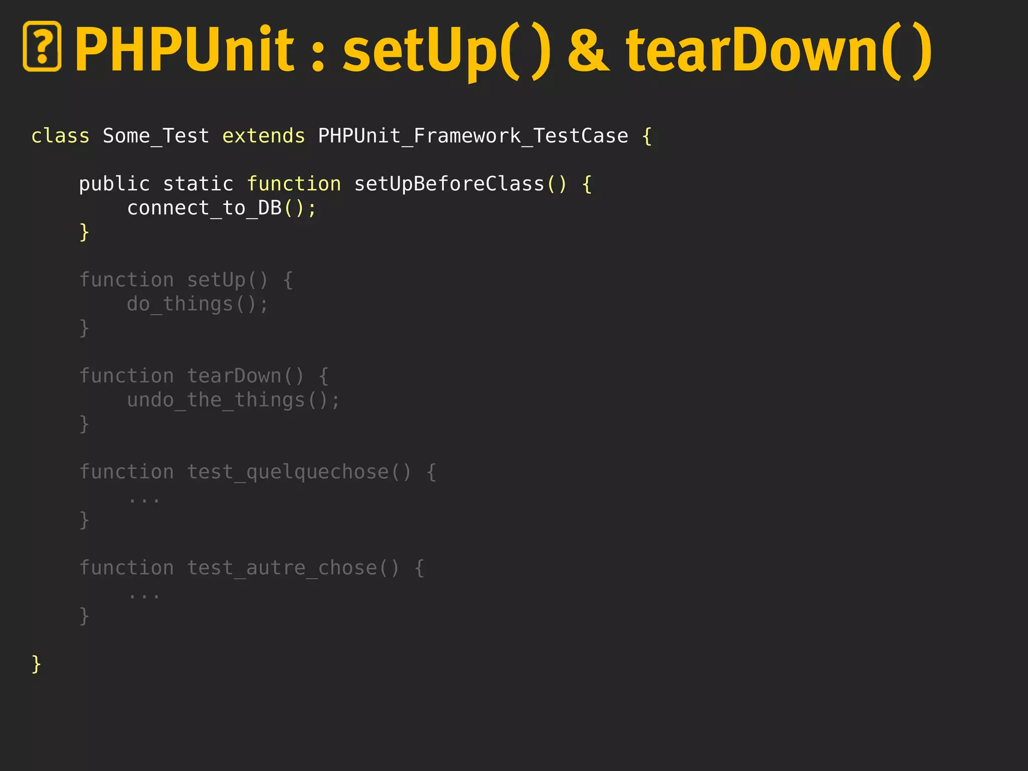 class Some_Test extends PHPUnit_Framework_TestCase {
public static function setUpBeforeClass() {
connect_to_DB();
}
function setUp() {
do_things();
}
function tearDown() {
undo_the_things();
}
function test_quelquechose() {
...
}
function test_autre_chose() {
...
}
}
PHPUnit : setUp( ) & tearDown( )
 