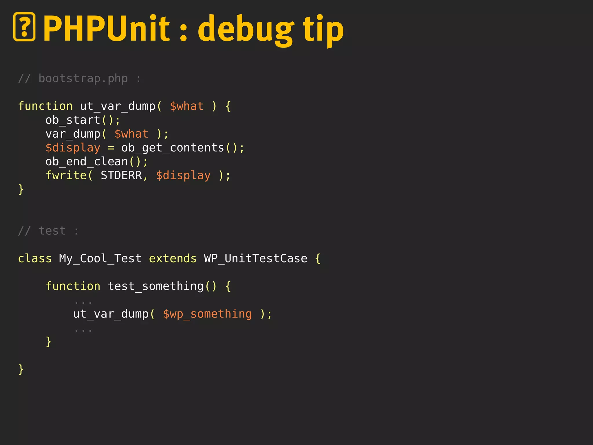 PHPUnit : debug tip
// bootstrap.php :
function ut_var_dump( $what ) {
ob_start();
var_dump( $what );
$display = ob_get_contents();
ob_end_clean();
fwrite( STDERR, $display );
}
// test :
class My_Cool_Test extends WP_UnitTestCase {
function test_something() {
...
ut_var_dump( $wp_something );
...
}
}
 