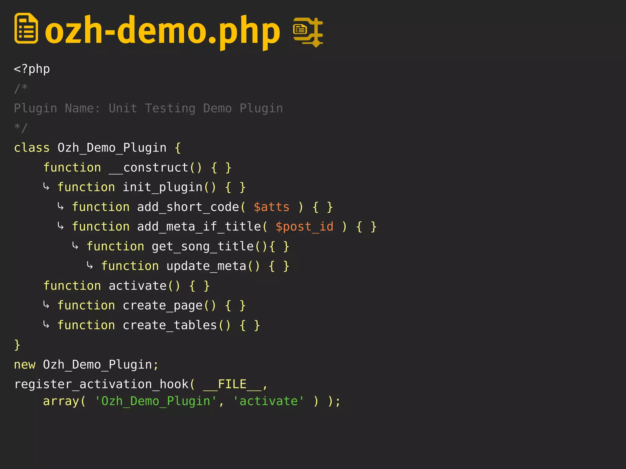 <?php
/*
Plugin Name: Unit Testing Demo Plugin
*/
class Ozh_Demo_Plugin {
function __construct() { }
⤷ function init_plugin() { }
⤷ function add_short_code( $atts ) { }
⤷ function add_meta_if_title( $post_id ) { }
⤷ function get_song_title(){ }
⤷ function update_meta() { }
function activate() { }
⤷ function create_page() { }
⤷ function create_tables() { }
}
new Ozh_Demo_Plugin;
register_activation_hook( __FILE__,
array( 'Ozh_Demo_Plugin', 'activate' ) );
ozh-demo.php
 