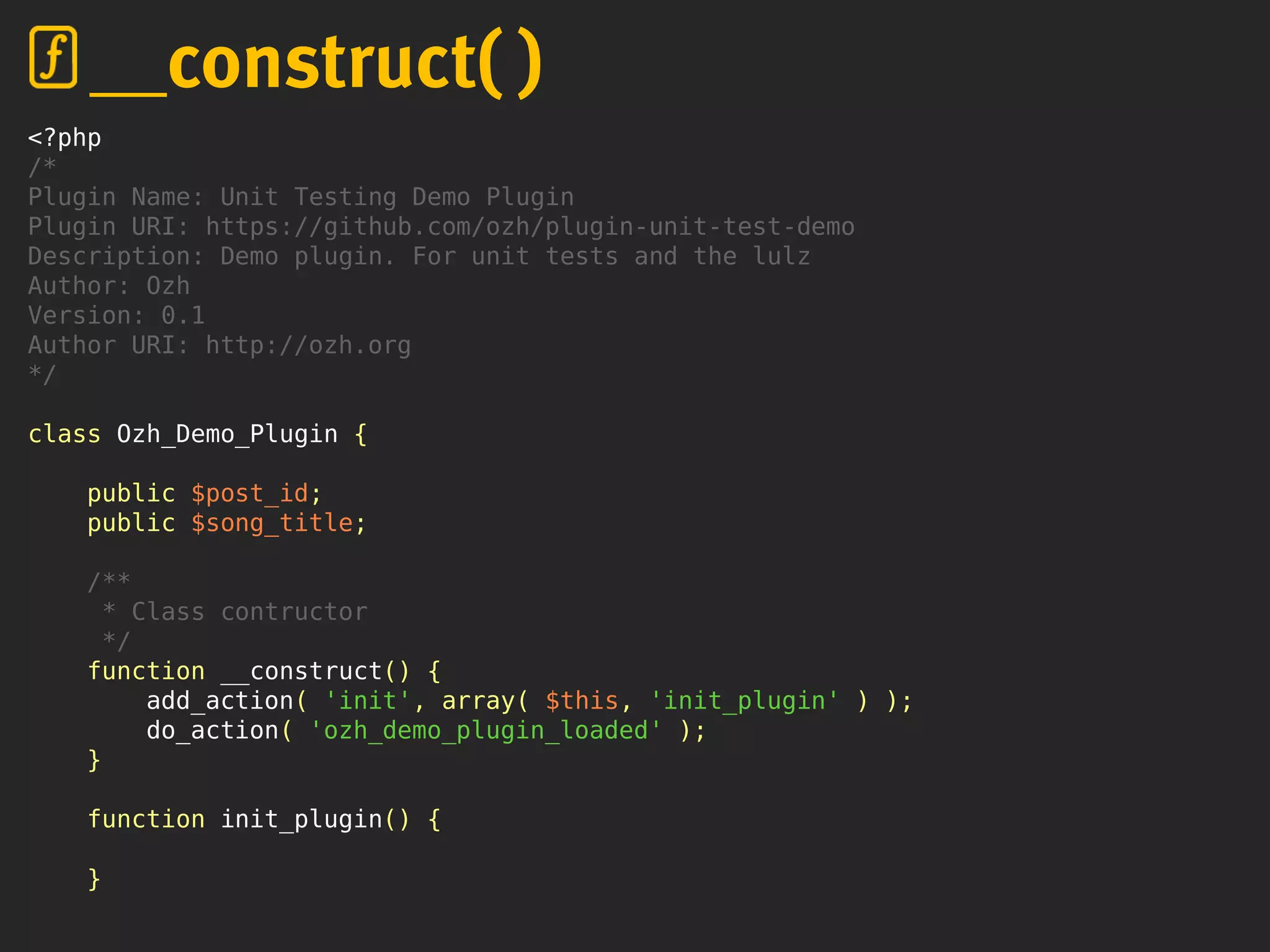 <?php
/*
Plugin Name: Unit Testing Demo Plugin
Plugin URI: https://github.com/ozh/plugin-unit-test-demo
Description: Demo plugin. For unit tests and the lulz
Author: Ozh
Version: 0.1
Author URI: http://ozh.org
*/
class Ozh_Demo_Plugin {
public $post_id;
public $song_title;
/**
* Class contructor
*/
function __construct() {
add_action( 'init', array( $this, 'init_plugin' ) );
do_action( 'ozh_demo_plugin_loaded' );
}
function init_plugin() {
}
__construct( )
 