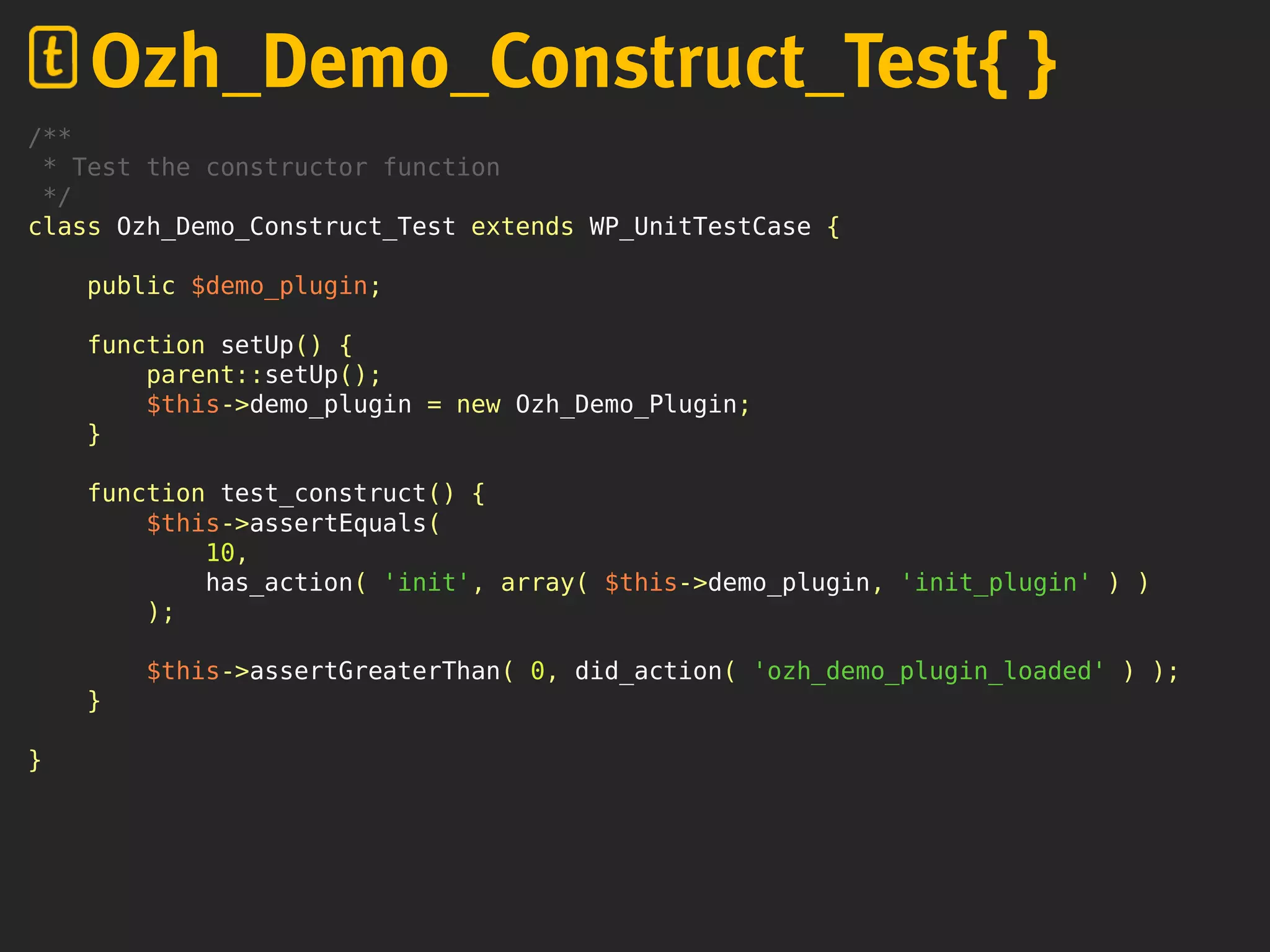 /**
* Test the constructor function
*/
class Ozh_Demo_Construct_Test extends WP_UnitTestCase {
public $demo_plugin;
function setUp() {
parent::setUp();
$this->demo_plugin = new Ozh_Demo_Plugin;
}
function test_construct() {
$this->assertEquals(
10,
has_action( 'init', array( $this->demo_plugin, 'init_plugin' ) )
);
$this->assertGreaterThan( 0, did_action( 'ozh_demo_plugin_loaded' ) );
}
}
Ozh_Demo_Construct_Test{ }
 