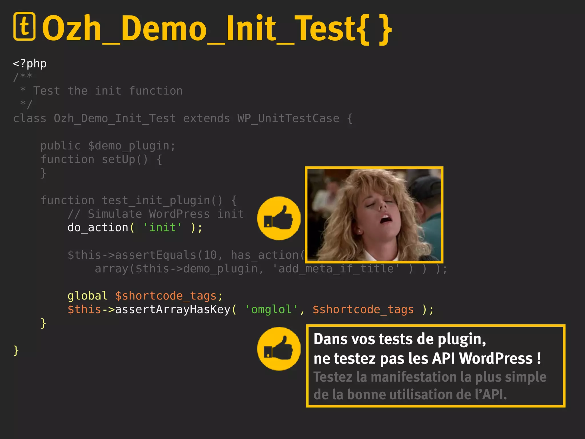 <?php
/**
* Test the init function
*/
class Ozh_Demo_Init_Test extends WP_UnitTestCase {
public $demo_plugin;
function setUp() {
}
function test_init_plugin() {
// Simulate WordPress init
do_action( 'init' );
$this->assertEquals(10, has_action('save_post',
array($this->demo_plugin, 'add_meta_if_title' ) ) );
global $shortcode_tags;
$this->assertArrayHasKey( 'omglol', $shortcode_tags );
}
}
Ozh_Demo_Init_Test{ }
Dans vos tests de plugin,
ne testez pas les API WordPress !
Testez la manifestation la plus simple
de la bonne utilisation de l’API.
 