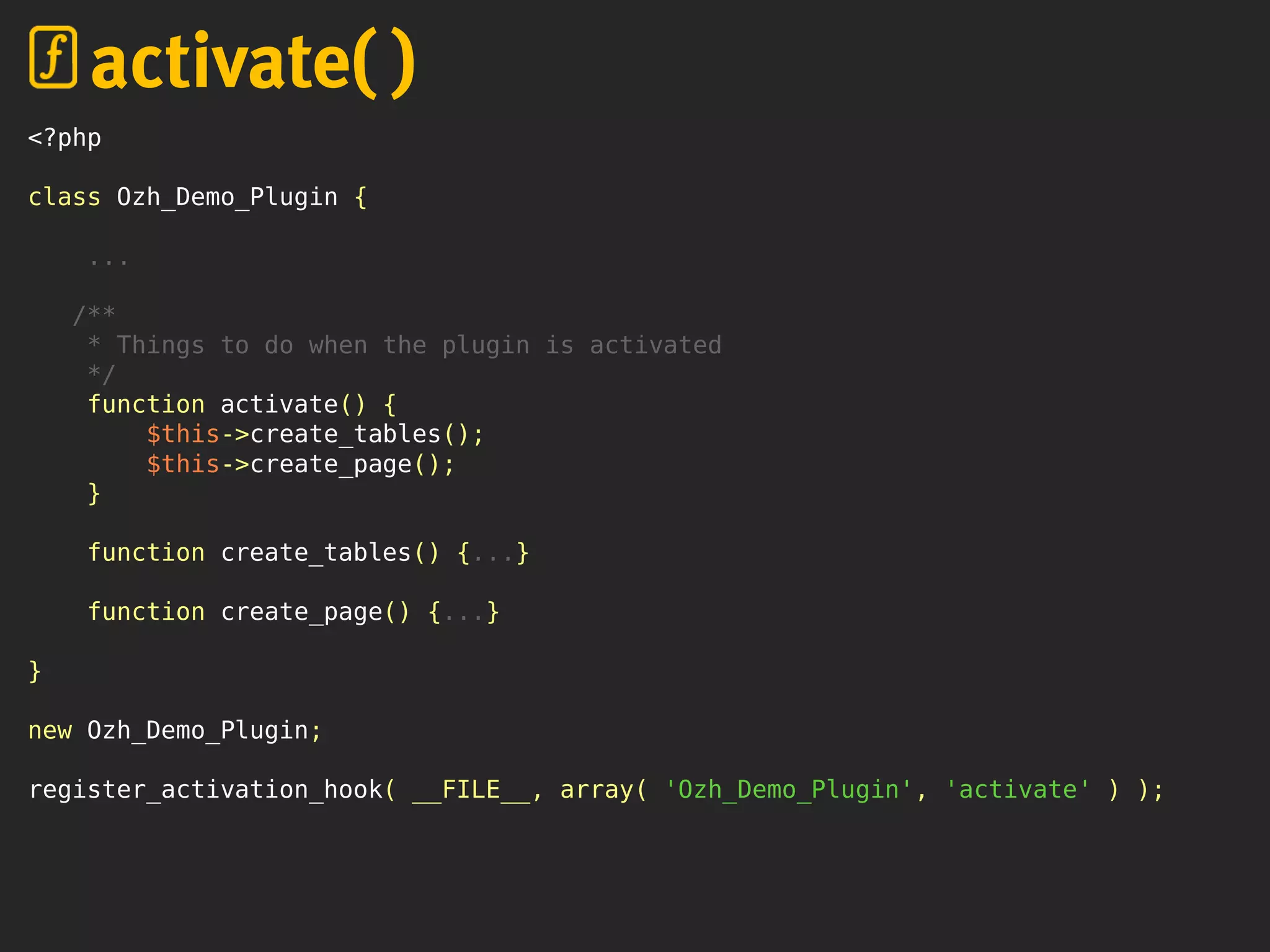 <?php
class Ozh_Demo_Plugin {
...
/**
* Things to do when the plugin is activated
*/
function activate() {
$this->create_tables();
$this->create_page();
}
function create_tables() {...}
function create_page() {...}
}
new Ozh_Demo_Plugin;
register_activation_hook( __FILE__, array( 'Ozh_Demo_Plugin', 'activate' ) );
activate( )
 