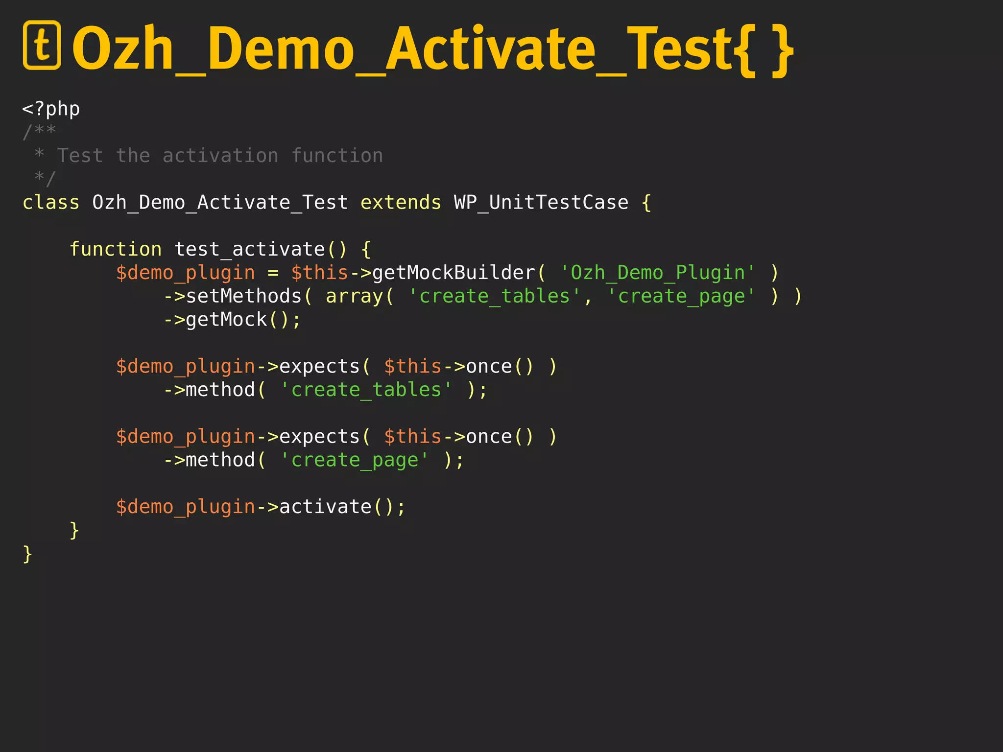 <?php
/**
* Test the activation function
*/
class Ozh_Demo_Activate_Test extends WP_UnitTestCase {
function test_activate() {
$demo_plugin = $this->getMockBuilder( 'Ozh_Demo_Plugin' )
->setMethods( array( 'create_tables', 'create_page' ) )
->getMock();
$demo_plugin->expects( $this->once() )
->method( 'create_tables' );
$demo_plugin->expects( $this->once() )
->method( 'create_page' );
$demo_plugin->activate();
}
}
Ozh_Demo_Activate_Test{ }
 