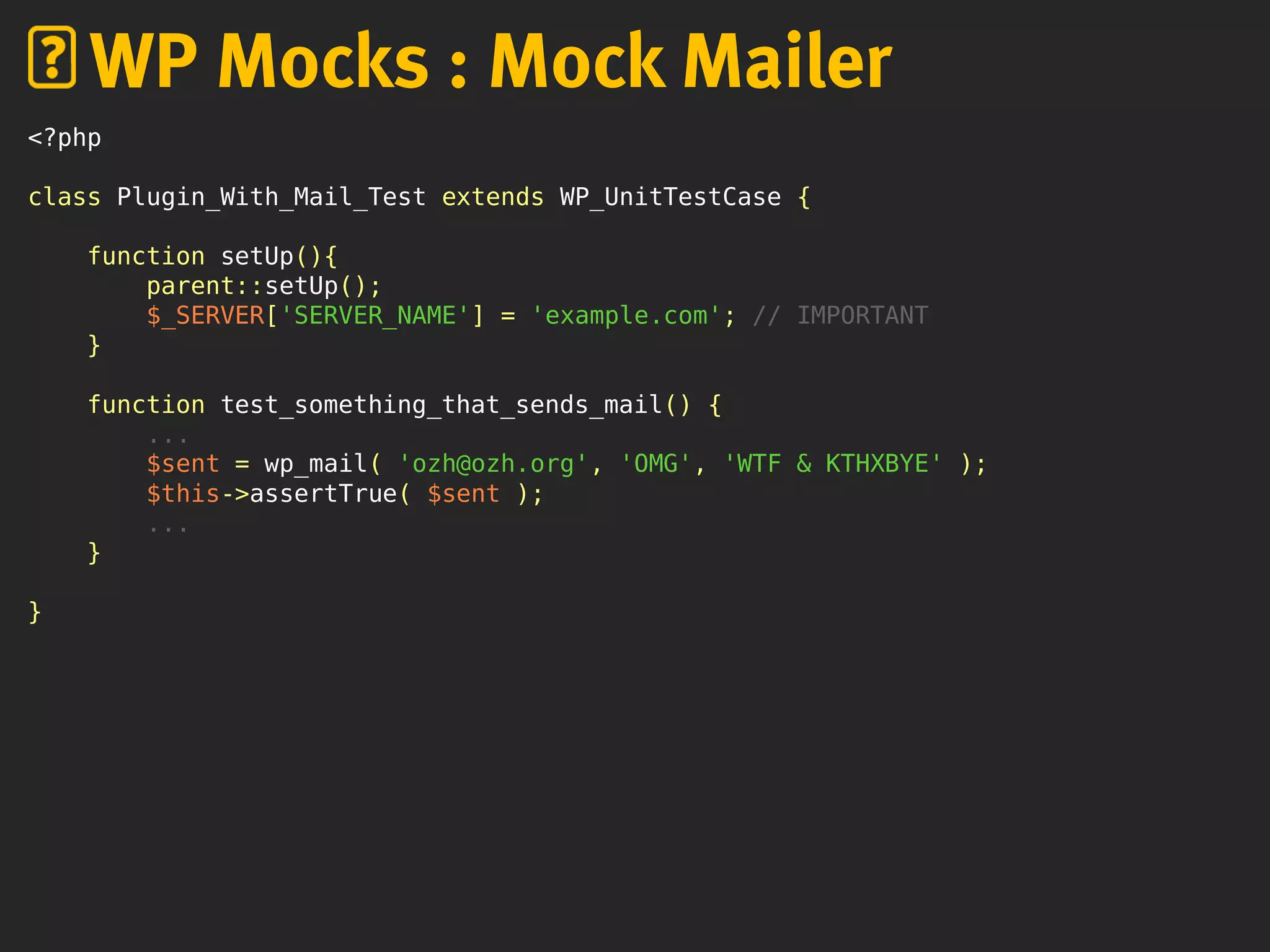 <?php
class Plugin_With_Mail_Test extends WP_UnitTestCase {
function setUp(){
parent::setUp();
$_SERVER['SERVER_NAME'] = 'example.com'; // IMPORTANT
}
function test_something_that_sends_mail() {
...
$sent = wp_mail( 'ozh@ozh.org', 'OMG', 'WTF & KTHXBYE' );
$this->assertTrue( $sent );
...
}
}
WP Mocks : Mock Mailer
 