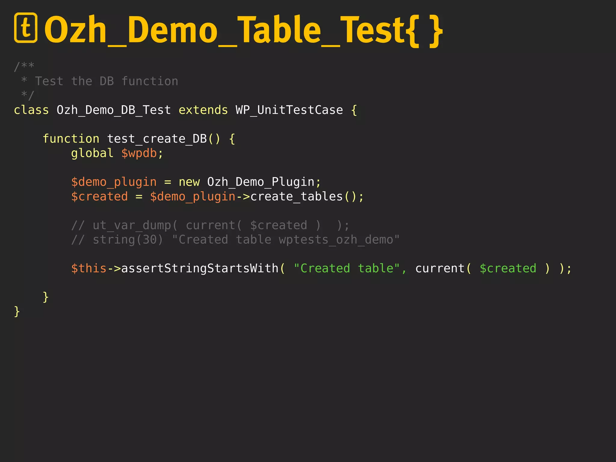 /**
* Test the DB function
*/
class Ozh_Demo_DB_Test extends WP_UnitTestCase {
function test_create_DB() {
global $wpdb;
$demo_plugin = new Ozh_Demo_Plugin;
$created = $demo_plugin->create_tables();
// ut_var_dump( current( $created ) );
// string(30) "Created table wptests_ozh_demo"
$this->assertStringStartsWith( "Created table", current( $created ) );
}
}
Ozh_Demo_Table_Test{ }
 