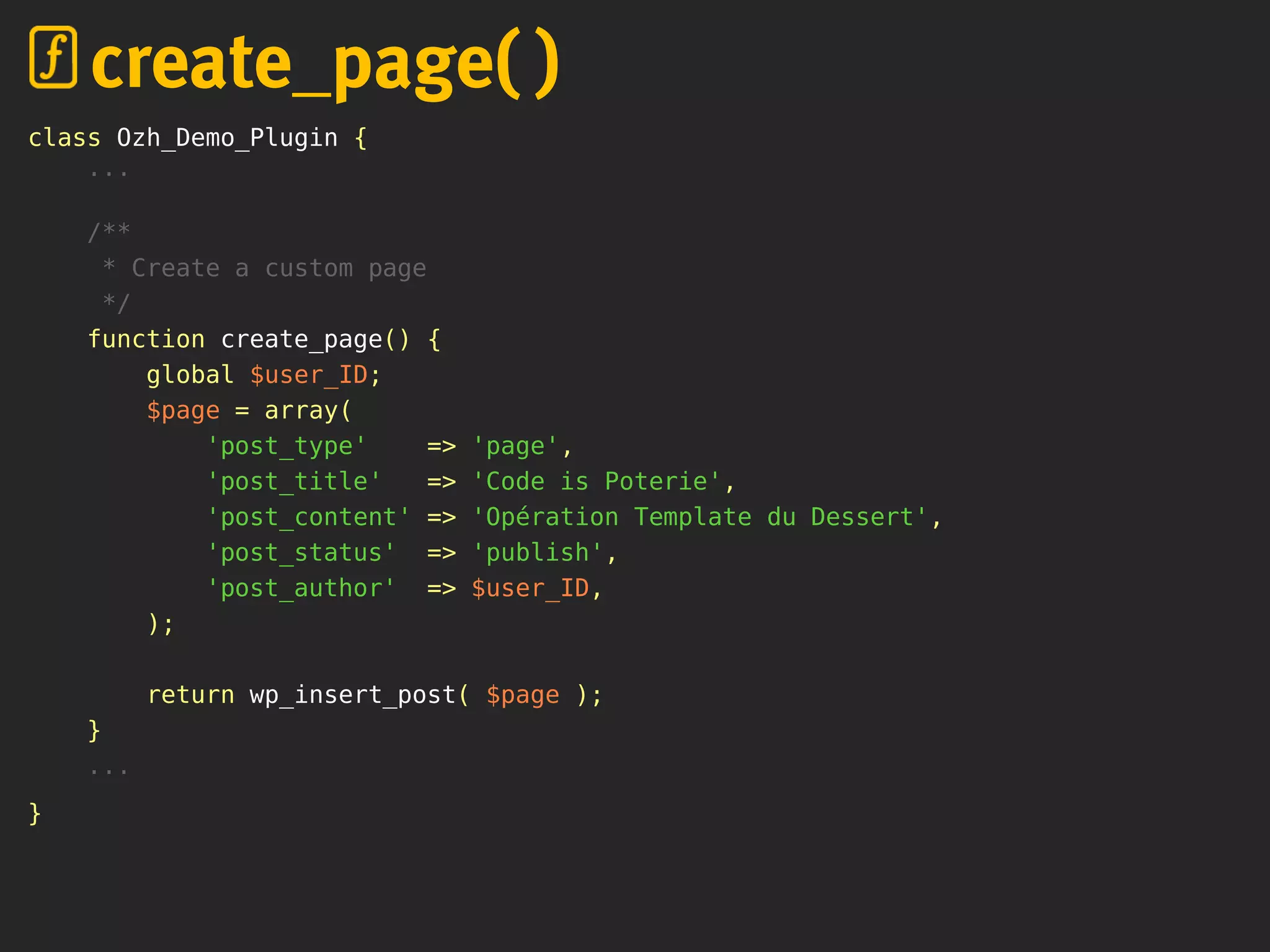 class Ozh_Demo_Plugin {
...
/**
* Create a custom page
*/
function create_page() {
global $user_ID;
$page = array(
'post_type' => 'page',
'post_title' => 'Code is Poterie',
'post_content' => 'Opération Template du Dessert',
'post_status' => 'publish',
'post_author' => $user_ID,
);
return wp_insert_post( $page );
}
...
}
create_page( )
 