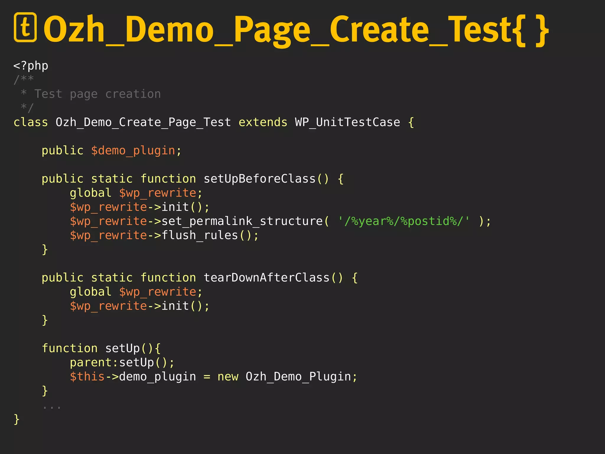 <?php
/**
* Test page creation
*/
class Ozh_Demo_Create_Page_Test extends WP_UnitTestCase {
public $demo_plugin;
public static function setUpBeforeClass() {
global $wp_rewrite;
$wp_rewrite->init();
$wp_rewrite->set_permalink_structure( '/%year%/%postid%/' );
$wp_rewrite->flush_rules();
}
public static function tearDownAfterClass() {
global $wp_rewrite;
$wp_rewrite->init();
}
function setUp(){
parent:setUp();
$this->demo_plugin = new Ozh_Demo_Plugin;
}
...
}
Ozh_Demo_Page_Create_Test{ }
 