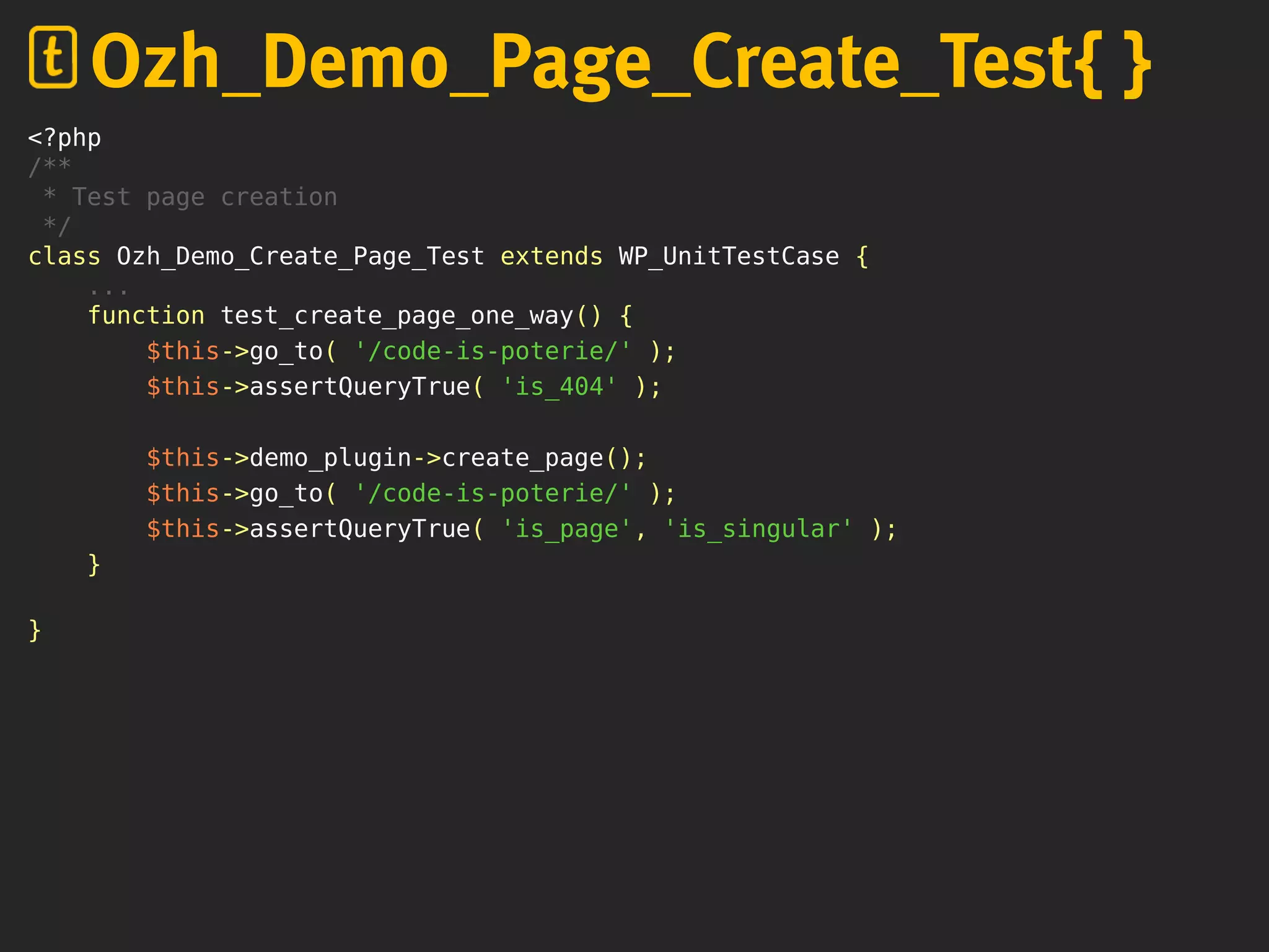 <?php
/**
* Test page creation
*/
class Ozh_Demo_Create_Page_Test extends WP_UnitTestCase {
...
function test_create_page_one_way() {
$this->go_to( '/code-is-poterie/' );
$this->assertQueryTrue( 'is_404' );
$this->demo_plugin->create_page();
$this->go_to( '/code-is-poterie/' );
$this->assertQueryTrue( 'is_page', 'is_singular' );
}
}
Ozh_Demo_Page_Create_Test{ }
 