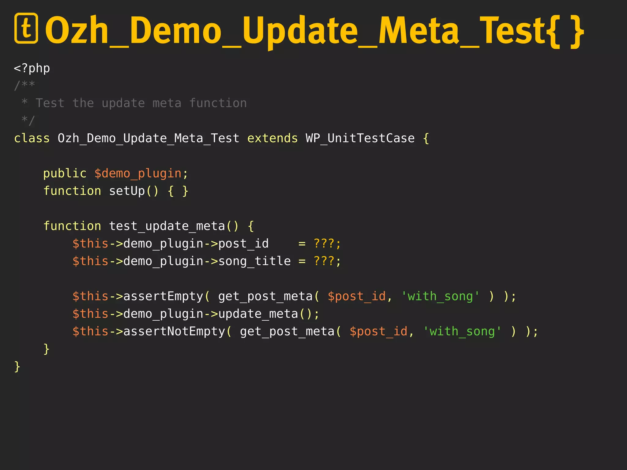 <?php
/**
* Test the update meta function
*/
class Ozh_Demo_Update_Meta_Test extends WP_UnitTestCase {
public $demo_plugin;
function setUp() { }
function test_update_meta() {
$this->demo_plugin->post_id = ???;
$this->demo_plugin->song_title = ???;
$this->assertEmpty( get_post_meta( $post_id, 'with_song' ) );
$this->demo_plugin->update_meta();
$this->assertNotEmpty( get_post_meta( $post_id, 'with_song' ) );
}
}
Ozh_Demo_Update_Meta_Test{ }
 
