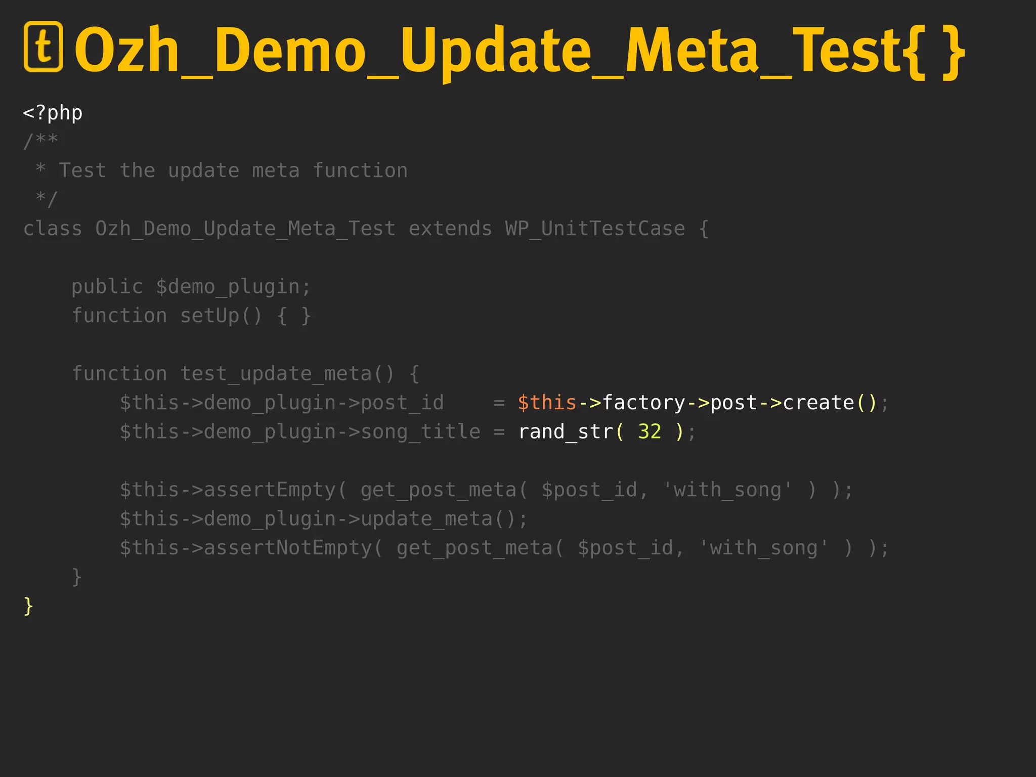 <?php
/**
* Test the update meta function
*/
class Ozh_Demo_Update_Meta_Test extends WP_UnitTestCase {
public $demo_plugin;
function setUp() { }
function test_update_meta() {
$this->demo_plugin->post_id = $this->factory->post->create();
$this->demo_plugin->song_title = rand_str( 32 );
$this->assertEmpty( get_post_meta( $post_id, 'with_song' ) );
$this->demo_plugin->update_meta();
$this->assertNotEmpty( get_post_meta( $post_id, 'with_song' ) );
}
}
Ozh_Demo_Update_Meta_Test{ }
 