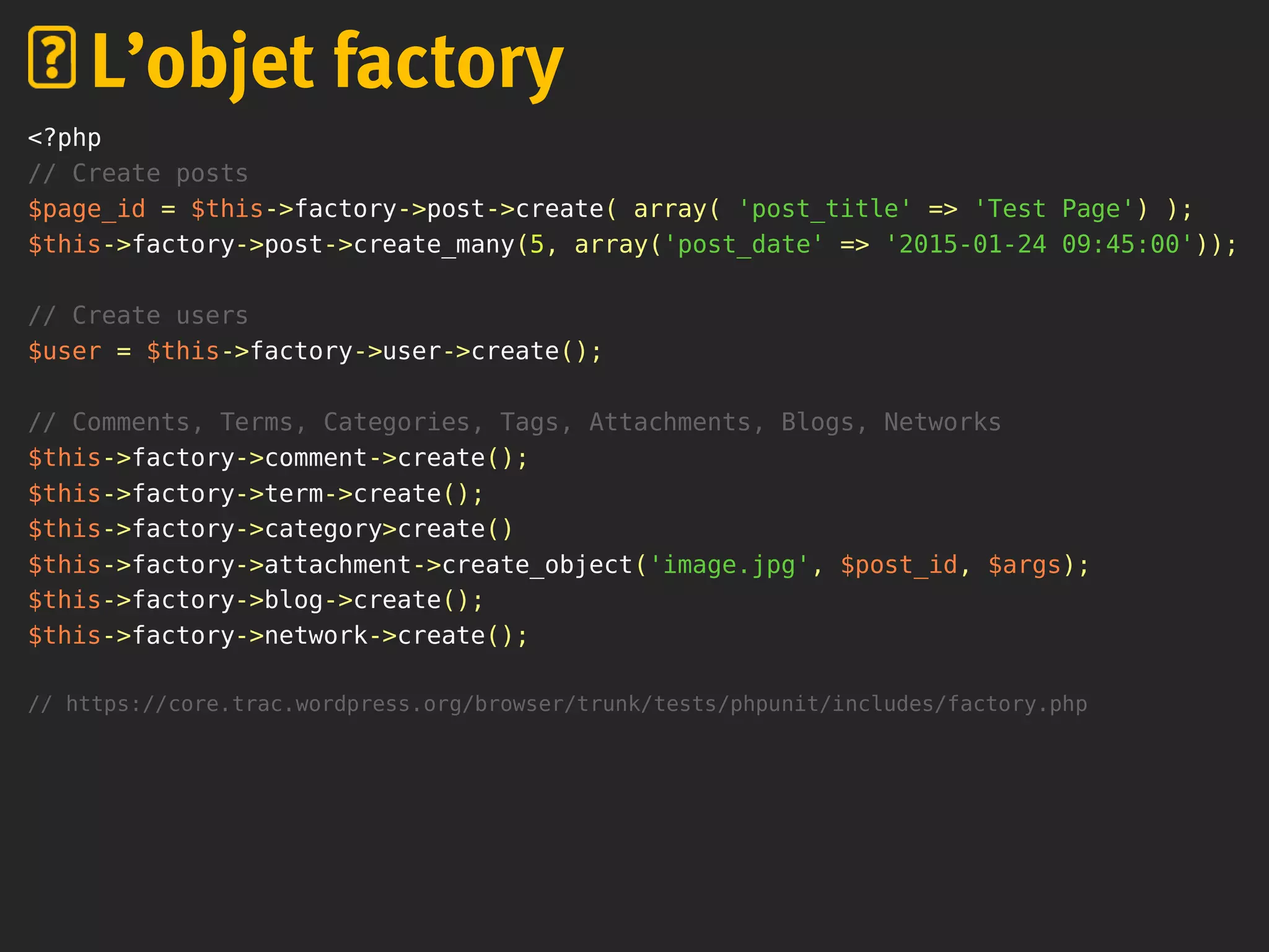 <?php
// Create posts
$page_id = $this->factory->post->create( array( 'post_title' => 'Test Page') );
$this->factory->post->create_many(5, array('post_date' => '2015-01-24 09:45:00'));
// Create users
$user = $this->factory->user->create();
// Comments, Terms, Categories, Tags, Attachments, Blogs, Networks
$this->factory->comment->create();
$this->factory->term->create();
$this->factory->category>create()
$this->factory->attachment->create_object('image.jpg', $post_id, $args);
$this->factory->blog->create();
$this->factory->network->create();
// https://core.trac.wordpress.org/browser/trunk/tests/phpunit/includes/factory.php
L’objet factory
 