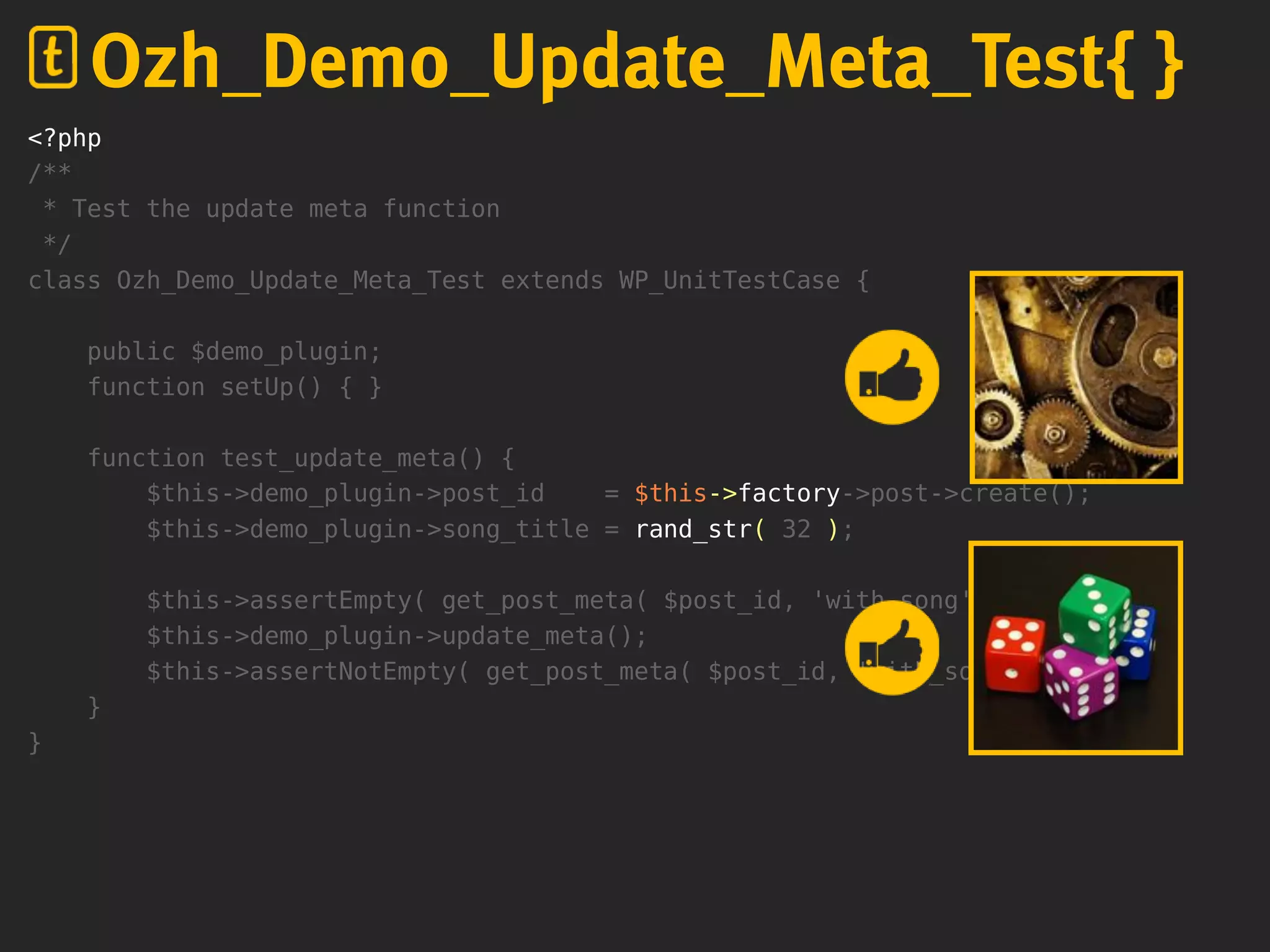 <?php
/**
* Test the update meta function
*/
class Ozh_Demo_Update_Meta_Test extends WP_UnitTestCase {
public $demo_plugin;
function setUp() { }
function test_update_meta() {
$this->demo_plugin->post_id = $this->factory->post->create();
$this->demo_plugin->song_title = rand_str( 32 );
$this->assertEmpty( get_post_meta( $post_id, 'with_song' ) );
$this->demo_plugin->update_meta();
$this->assertNotEmpty( get_post_meta( $post_id, 'with_song' ) );
}
}
Ozh_Demo_Update_Meta_Test{ }
 