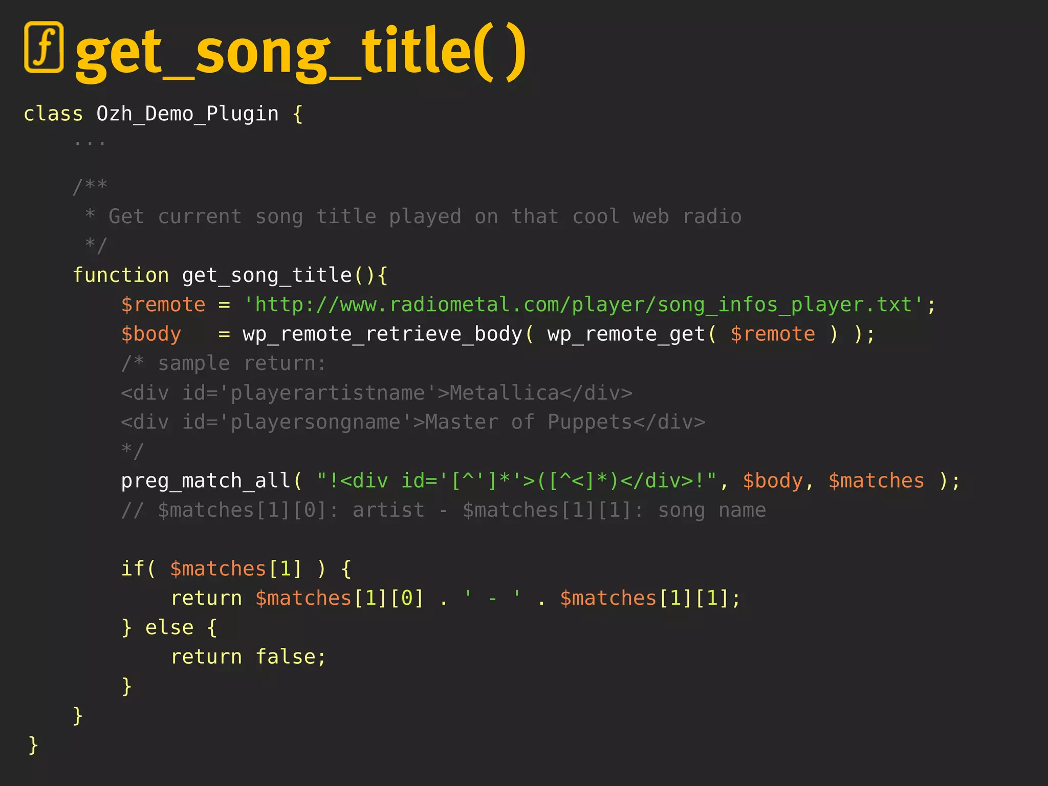 class Ozh_Demo_Plugin {
...
/**
* Get current song title played on that cool web radio
*/
function get_song_title(){
$remote = 'http://www.radiometal.com/player/song_infos_player.txt';
$body = wp_remote_retrieve_body( wp_remote_get( $remote ) );
/* sample return:
<div id='playerartistname'>Metallica</div>
<div id='playersongname'>Master of Puppets</div>
*/
preg_match_all( "!<div id='[^']*'>([^<]*)</div>!", $body, $matches );
// $matches[1][0]: artist - $matches[1][1]: song name
if( $matches[1] ) {
return $matches[1][0] . ' - ' . $matches[1][1];
} else {
return false;
}
}
}
get_song_title( )
 