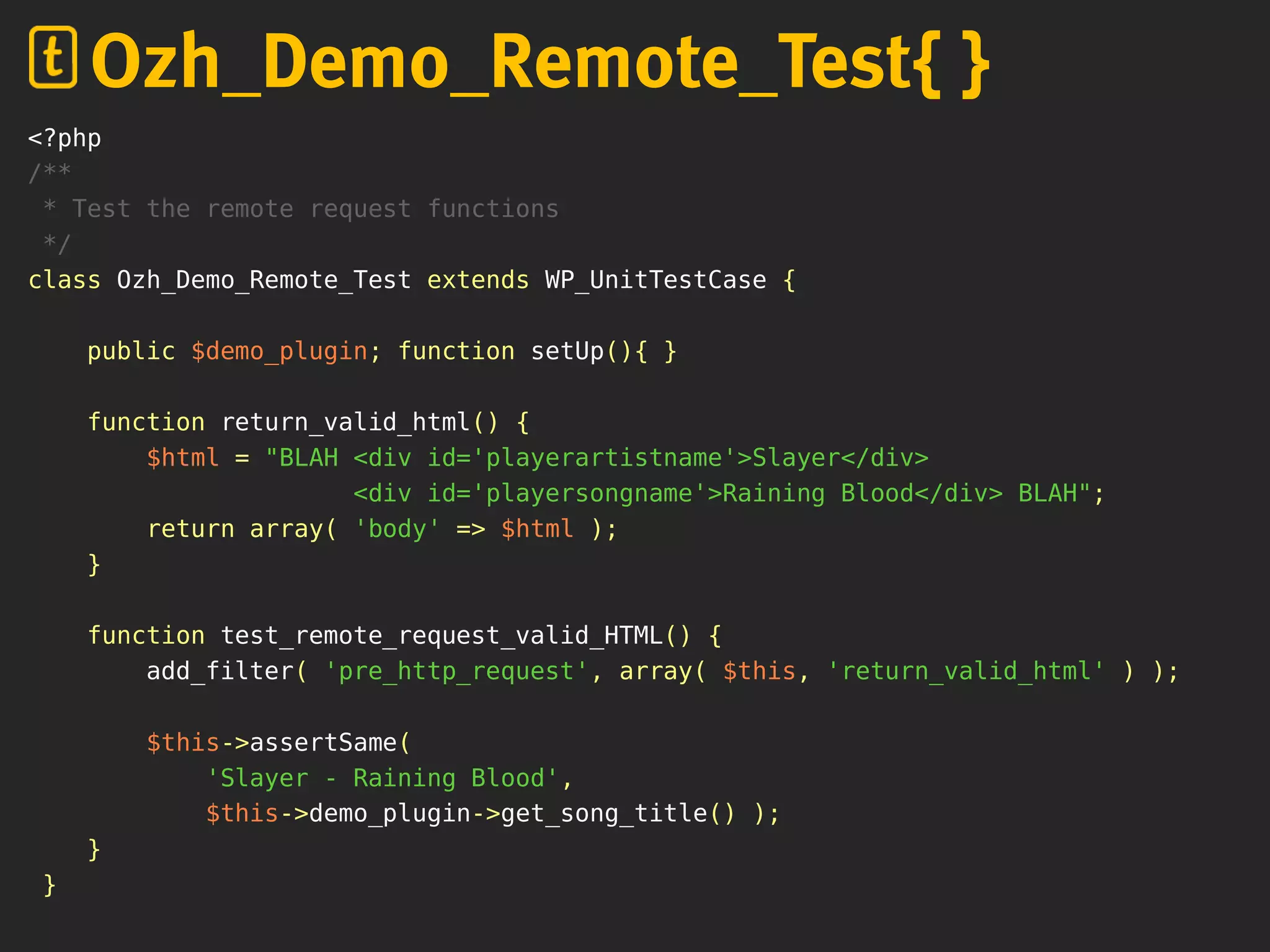 <?php
/**
* Test the remote request functions
*/
class Ozh_Demo_Remote_Test extends WP_UnitTestCase {
public $demo_plugin; function setUp(){ }
function return_valid_html() {
$html = "BLAH <div id='playerartistname'>Slayer</div>
<div id='playersongname'>Raining Blood</div> BLAH";
return array( 'body' => $html );
}
function test_remote_request_valid_HTML() {
add_filter( 'pre_http_request', array( $this, 'return_valid_html' ) );
$this->assertSame(
'Slayer - Raining Blood',
$this->demo_plugin->get_song_title() );
}
}
Ozh_Demo_Remote_Test{ }
 