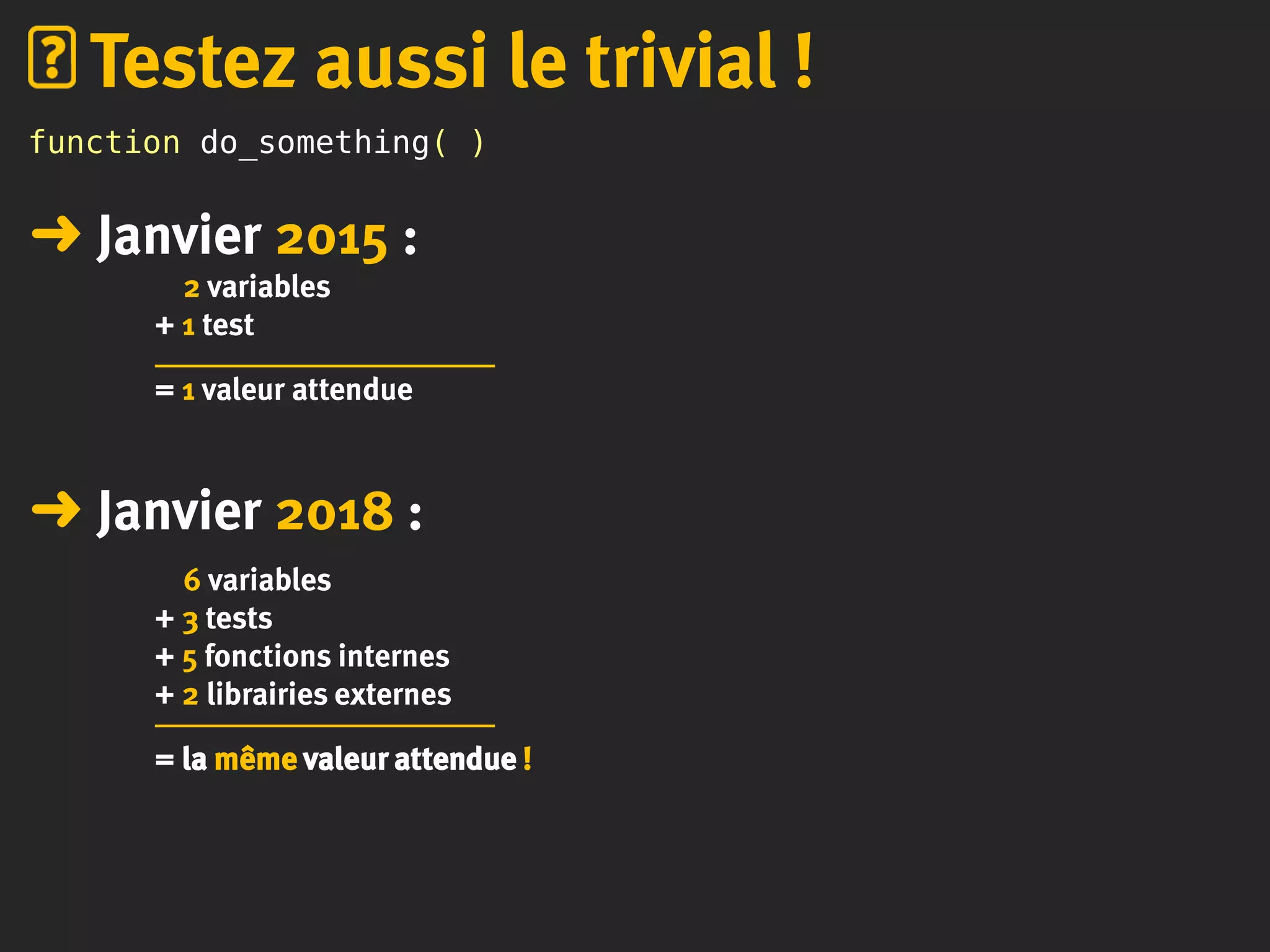 function do_something( )
➜ Janvier 2015 :
2 variables
+ 1 test
= 1 valeur attendue
➜ Janvier 2018 :
6 variables
+ 3 tests
+ 5 fonctions internes
+ 2 librairies externes
= la même valeur attendue !
Testez aussi le trivial !
 
