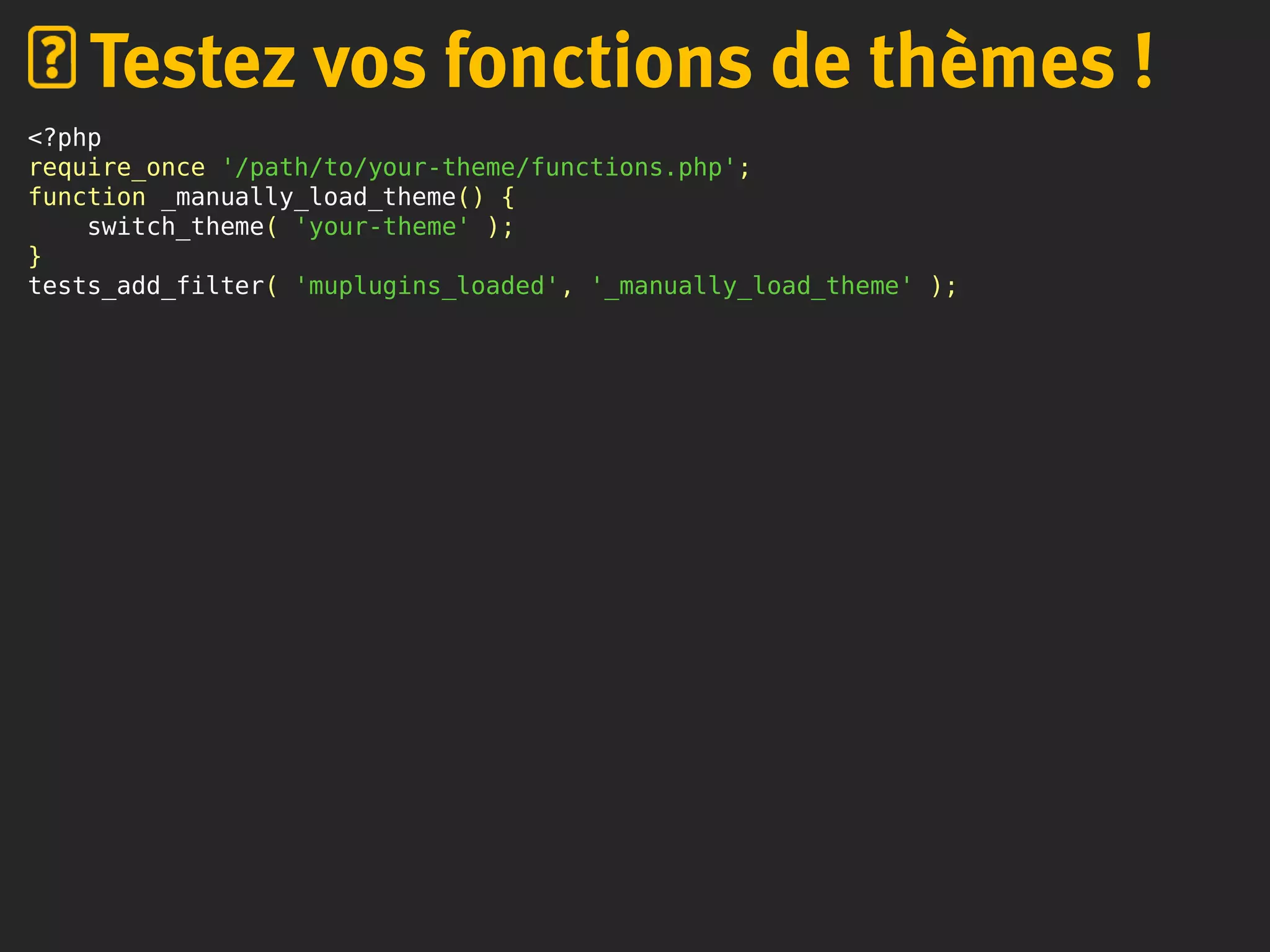 <?php
require_once '/path/to/your-theme/functions.php';
function _manually_load_theme() {
switch_theme( 'your-theme' );
}
tests_add_filter( 'muplugins_loaded', '_manually_load_theme' );
Testez vos fonctions de thèmes !
 