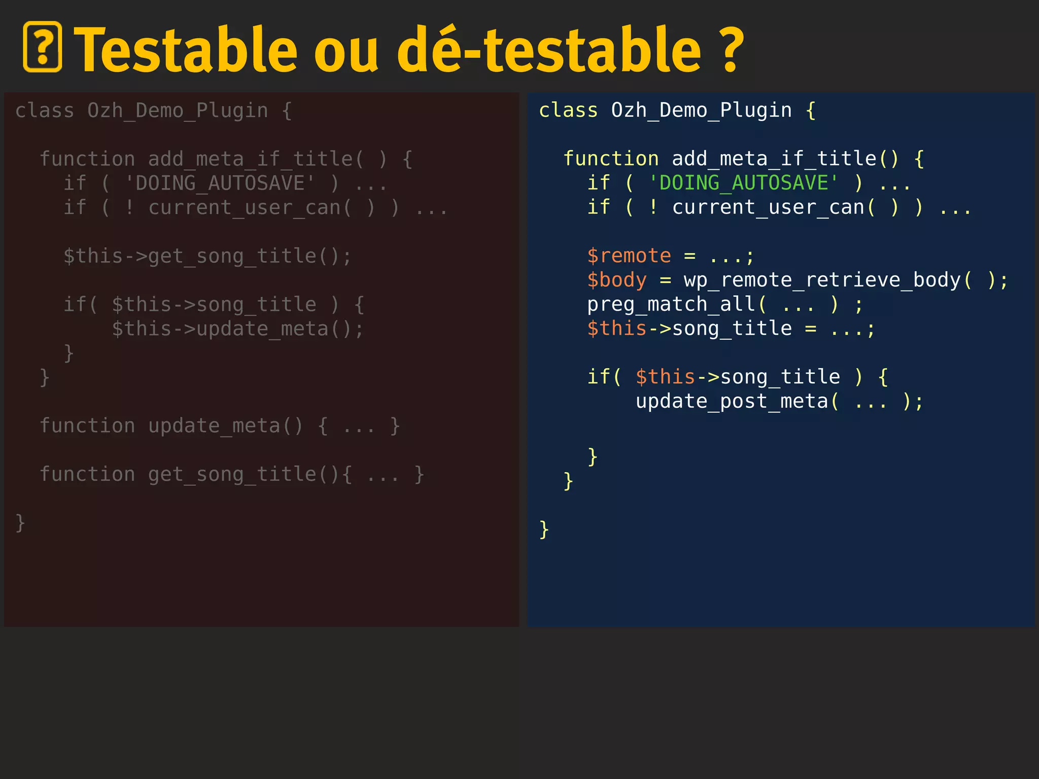 class Ozh_Demo_Plugin {
function add_meta_if_title() {
if ( 'DOING_AUTOSAVE' ) ...
if ( ! current_user_can( ) ) ...
$remote = ...;
$body = wp_remote_retrieve_body( );
preg_match_all( ... ) ;
$this->song_title = ...;
if( $this->song_title ) {
update_post_meta( ... );
}
}
}
Testable ou dé-testable ?
class Ozh_Demo_Plugin {
function add_meta_if_title( ) {
if ( 'DOING_AUTOSAVE' ) ...
if ( ! current_user_can( ) ) ...
$this->get_song_title();
if( $this->song_title ) {
$this->update_meta();
}
}
function update_meta() { ... }
function get_song_title(){ ... }
}
 