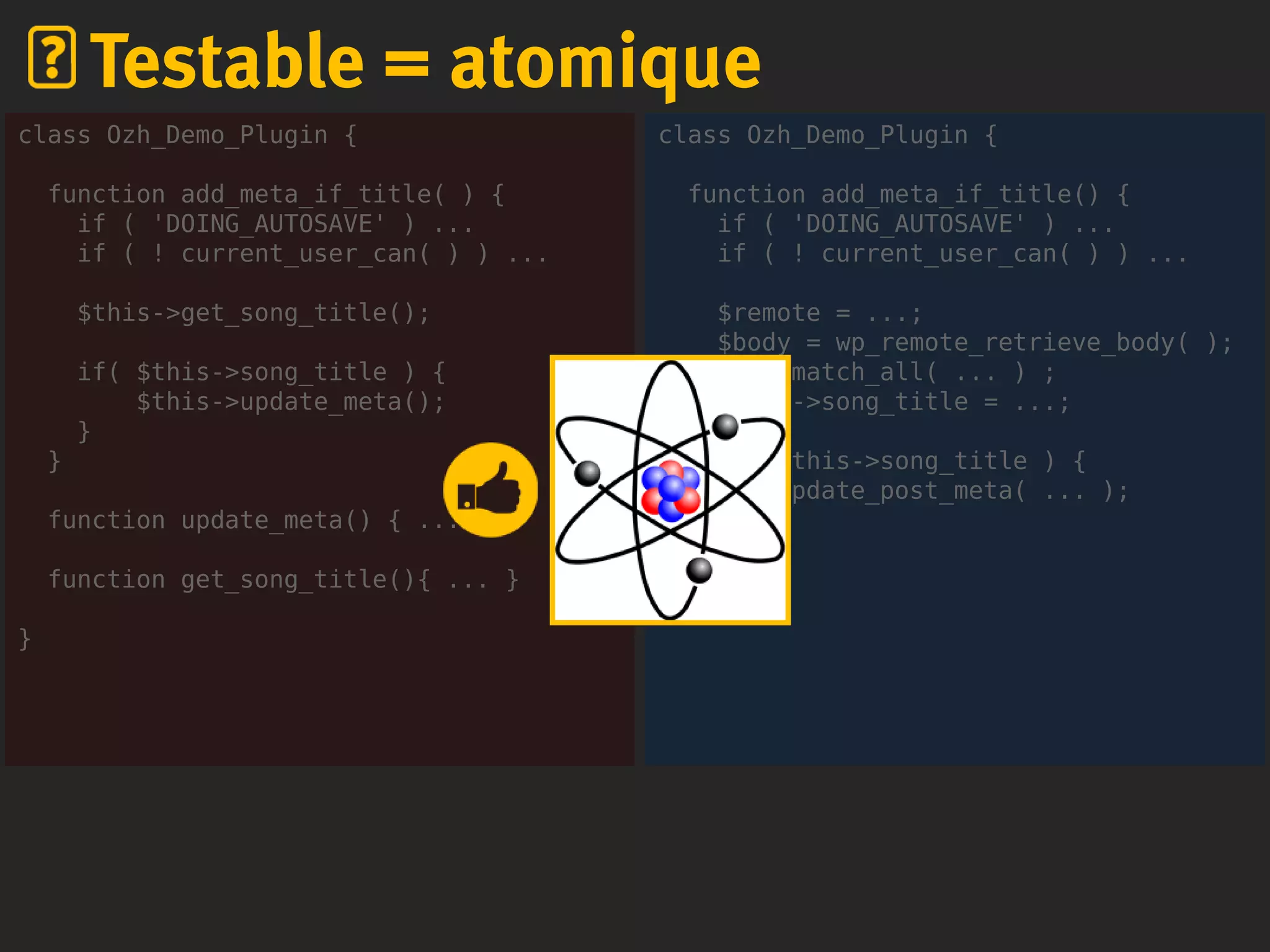 class Ozh_Demo_Plugin {
function add_meta_if_title() {
if ( 'DOING_AUTOSAVE' ) ...
if ( ! current_user_can( ) ) ...
$remote = ...;
$body = wp_remote_retrieve_body( );
preg_match_all( ... ) ;
$this->song_title = ...;
if( $this->song_title ) {
update_post_meta( ... );
}
}
}
Testable = atomique
class Ozh_Demo_Plugin {
function add_meta_if_title( ) {
if ( 'DOING_AUTOSAVE' ) ...
if ( ! current_user_can( ) ) ...
$this->get_song_title();
if( $this->song_title ) {
$this->update_meta();
}
}
function update_meta() { ... }
function get_song_title(){ ... }
}
 