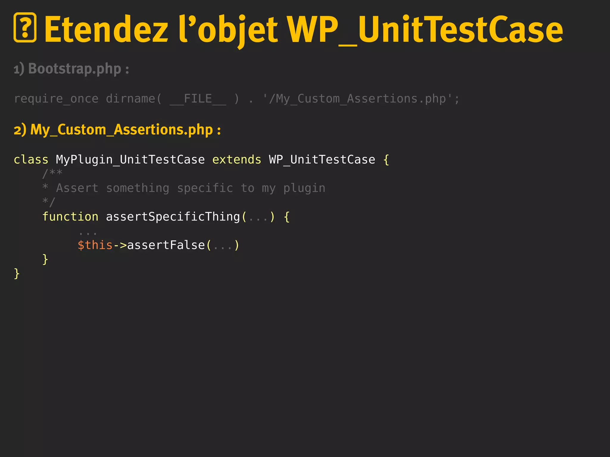 1) Bootstrap.php :
require_once dirname( __FILE__ ) . '/My_Custom_Assertions.php';
2) My_Custom_Assertions.php :
class MyPlugin_UnitTestCase extends WP_UnitTestCase {
/**
* Assert something specific to my plugin
*/
function assertSpecificThing(...) {
...
$this->assertFalse(...)
}
}
Etendez l’objet WP_UnitTestCase
 