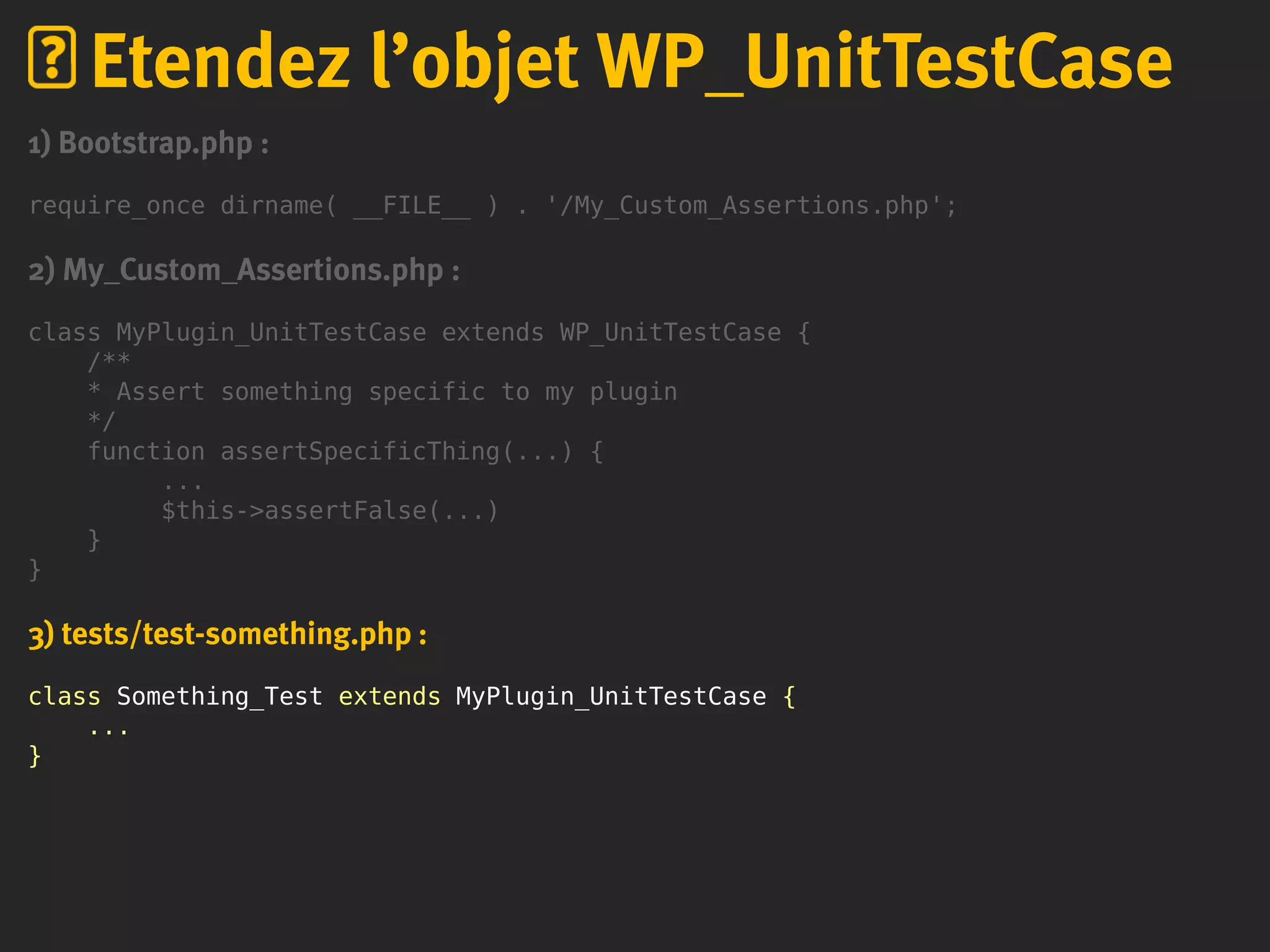 1) Bootstrap.php :
require_once dirname( __FILE__ ) . '/My_Custom_Assertions.php';
2) My_Custom_Assertions.php :
class MyPlugin_UnitTestCase extends WP_UnitTestCase {
/**
* Assert something specific to my plugin
*/
function assertSpecificThing(...) {
...
$this->assertFalse(...)
}
}
3) tests/test-something.php :
class Something_Test extends MyPlugin_UnitTestCase {
...
}
Etendez l’objet WP_UnitTestCase
 