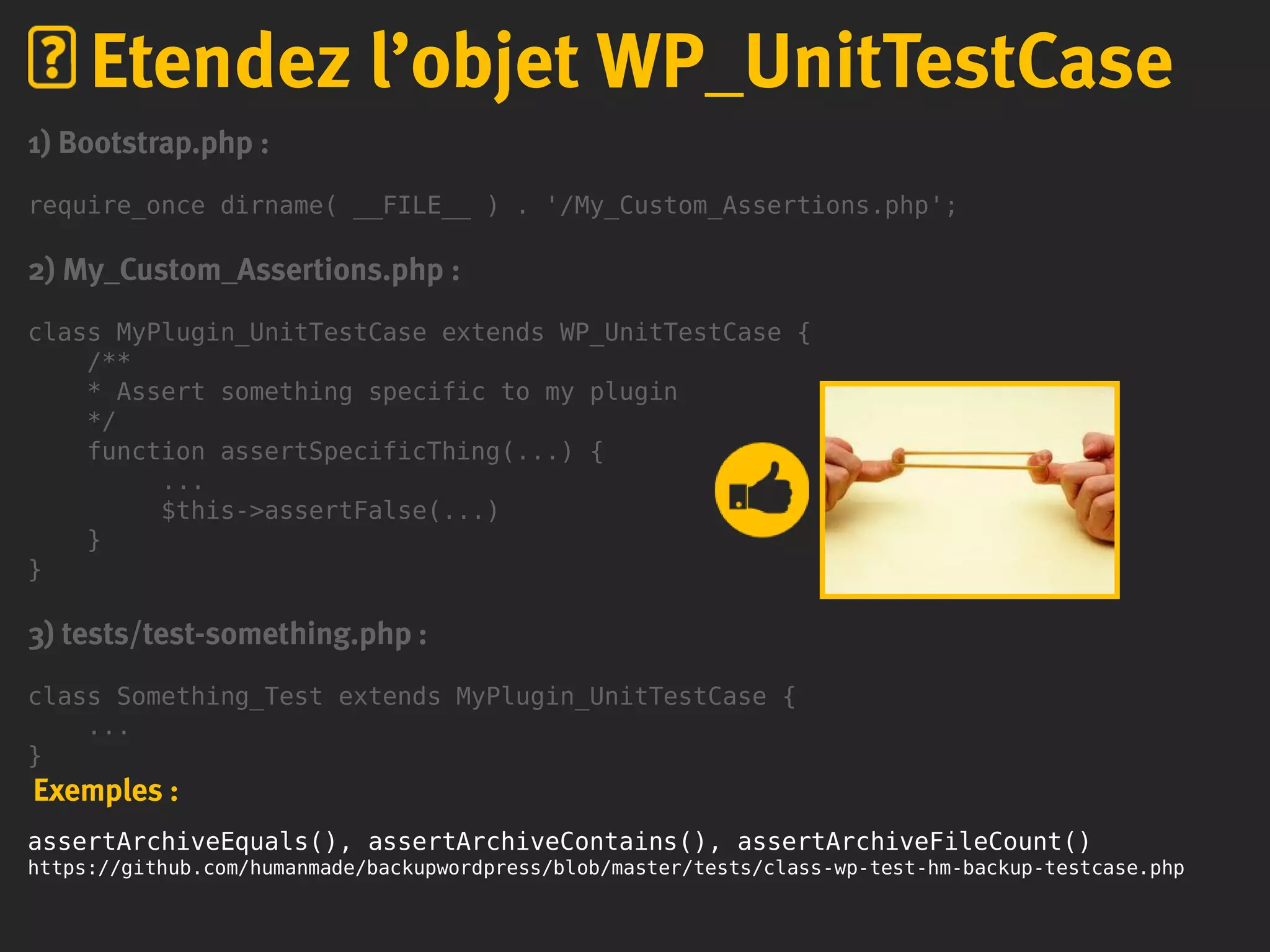 1) Bootstrap.php :
require_once dirname( __FILE__ ) . '/My_Custom_Assertions.php';
2) My_Custom_Assertions.php :
class MyPlugin_UnitTestCase extends WP_UnitTestCase {
/**
* Assert something specific to my plugin
*/
function assertSpecificThing(...) {
...
$this->assertFalse(...)
}
}
3) tests/test-something.php :
class Something_Test extends MyPlugin_UnitTestCase {
...
}
Exemples :
assertArchiveEquals(), assertArchiveContains(), assertArchiveFileCount()
https://github.com/humanmade/backupwordpress/blob/master/tests/class-wp-test-hm-backup-testcase.php
Etendez l’objet WP_UnitTestCase
 