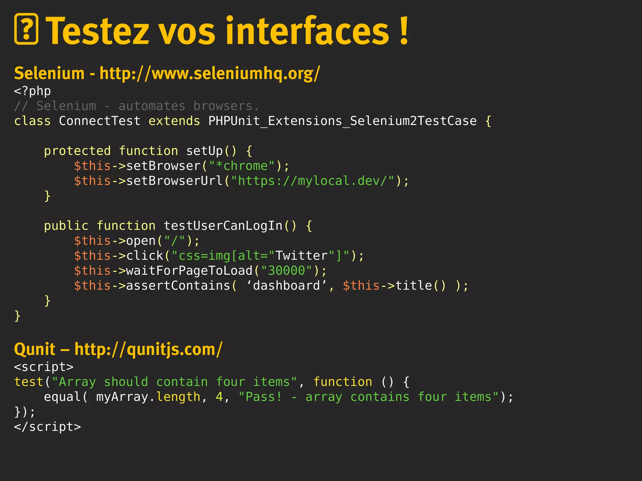 Selenium - http://www.seleniumhq.org/
<?php
// Selenium - automates browsers.
class ConnectTest extends PHPUnit_Extensions_Selenium2TestCase {
protected function setUp() {
$this->setBrowser("*chrome");
$this->setBrowserUrl("https://mylocal.dev/");
}
public function testUserCanLogIn() {
$this->open("/");
$this->click("css=img[alt="Twitter"]");
$this->waitForPageToLoad("30000");
$this->assertContains( ‘dashboard’, $this->title() );
}
}
Qunit – http://qunitjs.com/
<script>
test("Array should contain four items", function () {
equal( myArray.length, 4, "Pass! - array contains four items");
});
</script>
Testez vos interfaces !
 
