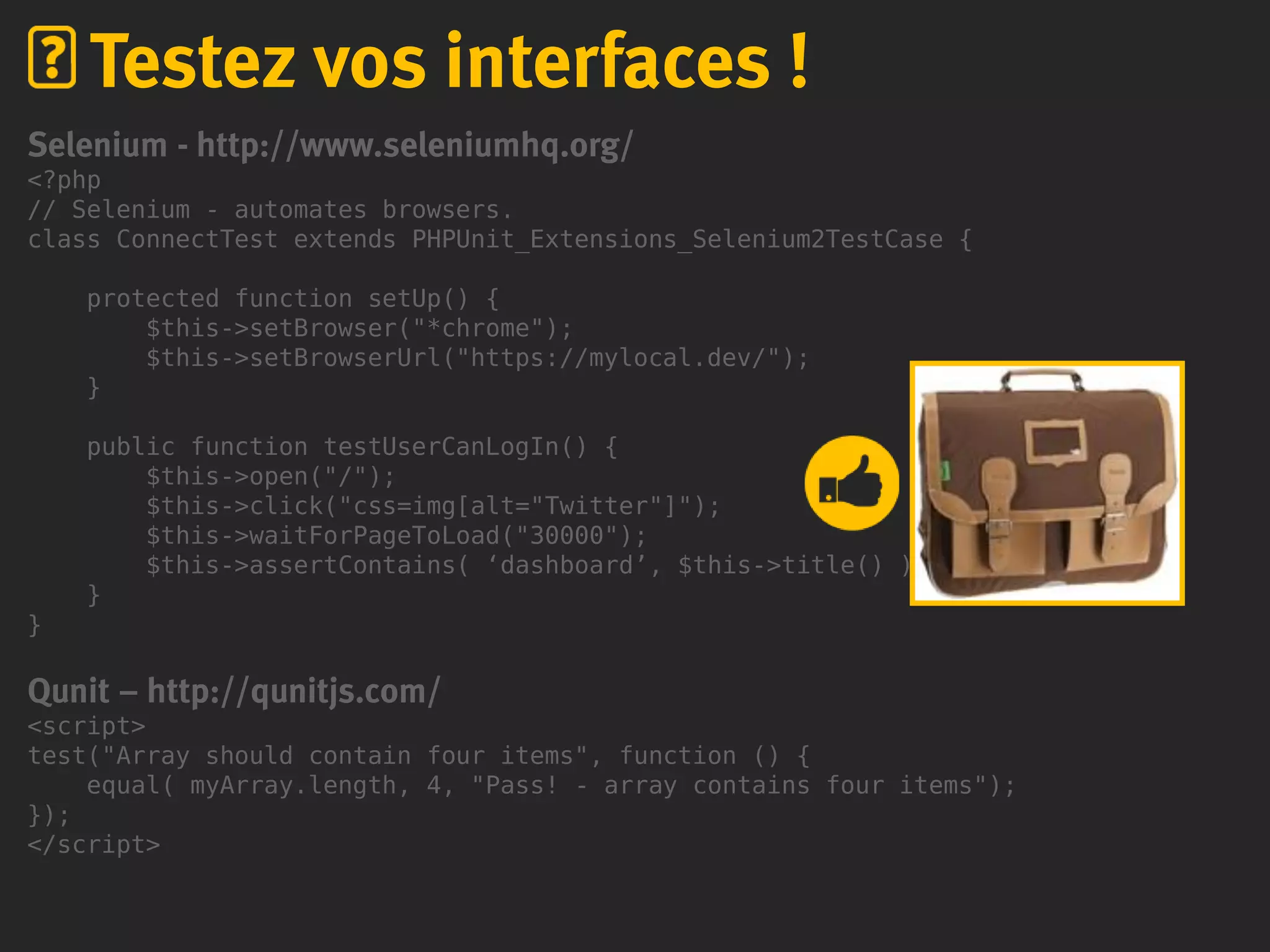 Selenium - http://www.seleniumhq.org/
<?php
// Selenium - automates browsers.
class ConnectTest extends PHPUnit_Extensions_Selenium2TestCase {
protected function setUp() {
$this->setBrowser("*chrome");
$this->setBrowserUrl("https://mylocal.dev/");
}
public function testUserCanLogIn() {
$this->open("/");
$this->click("css=img[alt="Twitter"]");
$this->waitForPageToLoad("30000");
$this->assertContains( ‘dashboard’, $this->title() );
}
}
Qunit – http://qunitjs.com/
<script>
test("Array should contain four items", function () {
equal( myArray.length, 4, "Pass! - array contains four items");
});
</script>
Testez vos interfaces !
 