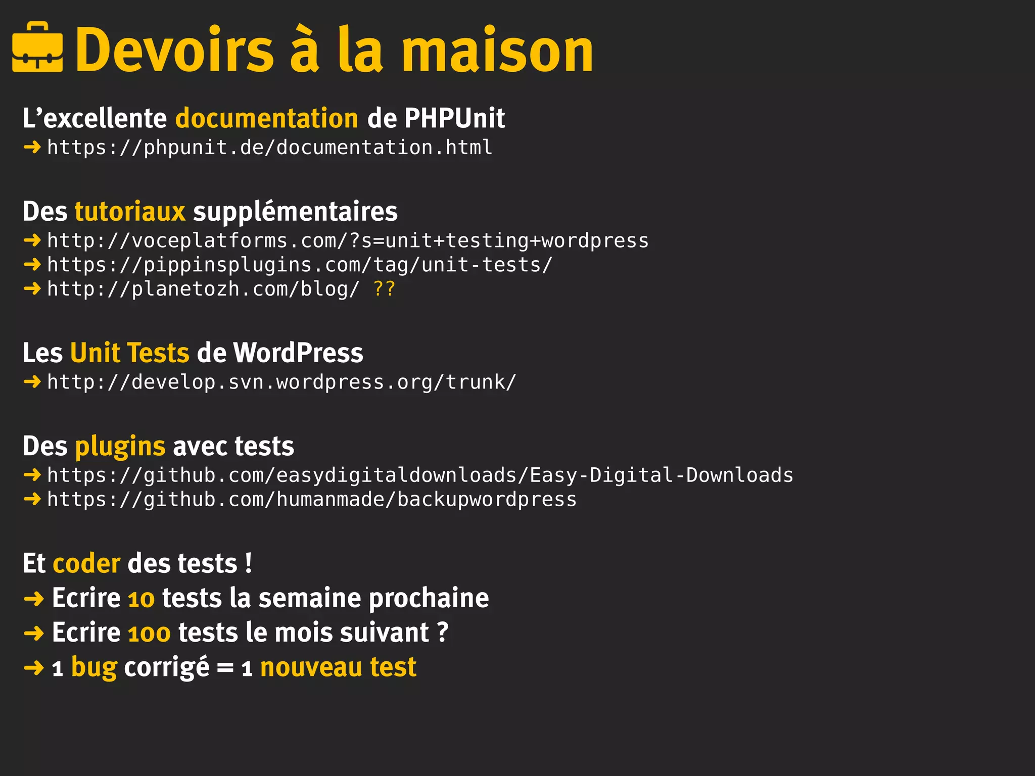 L’excellente documentation de PHPUnit
➜ https://phpunit.de/documentation.html
Des tutoriaux supplémentaires
➜ http://voceplatforms.com/?s=unit+testing+wordpress
➜ https://pippinsplugins.com/tag/unit-tests/
➜ http://planetozh.com/blog/ ??
Les Unit Tests de WordPress
➜ http://develop.svn.wordpress.org/trunk/
Des plugins avec tests
➜ https://github.com/easydigitaldownloads/Easy-Digital-Downloads
➜ https://github.com/humanmade/backupwordpress
Et coder des tests !
➜ Ecrire 10 tests la semaine prochaine
➜ Ecrire 100 tests le mois suivant ?
➜ 1 bug corrigé = 1 nouveau test
Devoirs à la maison
 