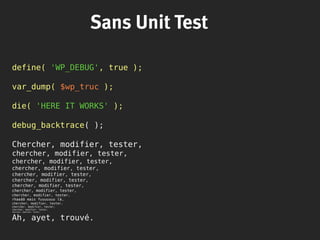 Sans Unit Test
define( 'WP_DEBUG', true );
var_dump( $wp_truc );
die( 'HERE IT WORKS' );
debug_backtrace( );
Chercher, modifier, tester,
chercher, modifier, tester,
chercher, modifier, tester,
chercher, modifier, tester,
chercher, modifier, tester,
chercher, modifier, tester,
chercher, modifier, tester,
chercher, modifier, tester,
chercher, modifier, tester,
rhaaââ mais fuuuuuuu là,
chercher, modifier, tester,
chercher, modifier, tester,
chercher, modifier, tester,
chercher, modifier, tester,
Ah, ayet, trouvé.
 