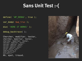 Sans Unit Test :-(
define( 'WP_DEBUG', true );
var_dump( $wp_truc );
die( 'HERE IT WORKS' );
debug_backtrace( );
Chercher, modifier, tester,
chercher, modifier, tester,
chercher, modifier, tester,
chercher, modifier, tester,
chercher, modifier, tester,
chercher, modifier, tester,
chercher, modifier, tester,
chercher, modifier, tester,
chercher, modifier, tester,
rhaaââ mais fuuuuuuu là,
chercher, modifier, tester,
chercher, modifier, tester,
chercher, modifier, tester,
chercher, modifier, tester,
Ah, ayet, trouvé.
 