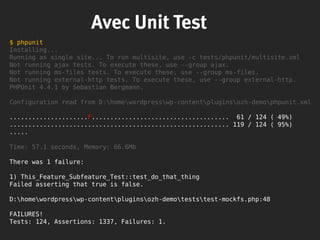 Avec Unit Test
$ phpunit
Installing...
Running as single site... To run multisite, use -c tests/phpunit/multisite.xml
Not running ajax tests. To execute these, use --group ajax.
Not running ms-files tests. To execute these, use --group ms-files.
Not running external-http tests. To execute these, use --group external-http.
PHPUnit 4.4.1 by Sebastian Bergmann.
Configuration read from D:homewordpresswp-contentpluginsozh-demophpunit.xml
.....................F..................................... 61 / 124 ( 49%)
........................................................... 119 / 124 ( 95%)
.....
Time: 57.1 seconds, Memory: 66.6Mb
There was 1 failure:
1) This_Feature_Subfeature_Test::test_do_that_thing
Failed asserting that true is false.
D:homewordpresswp-contentpluginsozh-demoteststest-mockfs.php:48
FAILURES!
Tests: 124, Assertions: 1337, Failures: 1.
 