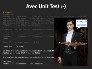 $ phpunit
Installing...
Running as single site... To run multisite, use -c tests/phpunit/multisite.xml
Not running ajax tests. To execute these, use --group ajax.
Not running ms-files tests. To execute these, use --group ms-files.
Not running external-http tests. To execute these, use --group external-http.
PHPUnit 4.4.1 by Sebastian Bergmann.
Configuration read from D:homewordpresswp-contentpluginsozh-demophpunit.xml
.....................F..................................... 61 / 124 ( 49%)
........................................................... 119 / 124 ( 95%)
.....
Time: 57.1 seconds, Memory: 66.6Mb
There was 1 failure:
1) This_Feature_Subfeature_Test::test_do_that_thing
Failed asserting that true is false.
D:homewordpresswp-contentpluginsozh-demoteststest-mockfs.php:48
FAILURES!
Tests: 124, Assertions: 1337, Failures: 1.
Avec Unit Test :-)
 