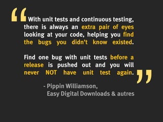 With unit tests and continuous testing,
there is always an extra pair of eyes
looking at your code, helping you find
the bugs you didn't know existed.
Find one bug with unit tests before a
release is pushed out and you will
never NOT have unit test again.
- Pippin Williamson,
Easy Digital Downloads & autres
 