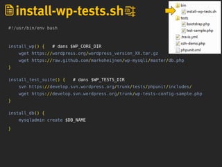 #!/usr/bin/env bash
install_wp() { # dans $WP_CORE_DIR
wget https://wordpress.org/wordpress_version_XX.tar.gz
wget https://raw.github.com/markoheijnen/wp-mysqli/master/db.php
}
install_test_suite() { # dans $WP_TESTS_DIR
svn https://develop.svn.wordpress.org/trunk/tests/phpunit/includes/
wget https://develop.svn.wordpress.org/trunk/wp-tests-config-sample.php
}
install_db() {
mysqladmin create $DB_NAME
}
install-wp-tests.sh
 