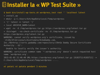 $ bash bin/install-wp-tests.sh wordpress_test root '' localhost latest
+ install_wp
+ mkdir -p C:/Users/Ozh/AppData/Local/Temp/wordpress
+ '[' latest == latest ']'
+ local ARCHIVE_NAME=latest
+ wget -nv -O /tmp/wordpress.tar.gz https://wordpress.org/latest.tar.gz
+ /bin/wget --no-check-certificate -nv -O /tmp/wordpress.tar.gz
https://wordpress.org/latest.tar.gz
WARNING: cannot verify wordpress.org's certificate, issued by
`/C=US/ST=Arizona/L=Scottsdale/O=GoDaddy.com,
Inc./OU=http://certs.godaddy.com/repository//CN=Go Daddy Secure Certificate
Authority - G2':
Unable to locally verify the issuer's authority.
WARNING: certificate common name `*.wordpress.org' doesn't match requested host
name `wordpress.org'.
2015-01-02 21:46:40 URL:https://wordpress.org/latest.tar.gz [6183711/6183711] ->
C:/Users/Ozh/AppData/Local/Temp/wordpress .....
...
et patati et patata pendant 3 minutes
Installer la « WP Test Suite »
 