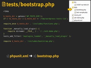 <?php
$_tests_dir = getenv('WP_TESTS_DIR');
if ( !$_tests_dir ) $_tests_dir = '/tmp/wordpress-tests-lib';
require_once $_tests_dir . '/includes/functions.php';
function _manually_load_plugin() {
require dirname( __FILE__ ) . '/../ozh-demo.php';
}
tests_add_filter( 'muplugins_loaded', '_manually_load_plugin' );
require $_tests_dir . '/includes/bootstrap.php';
tests/bootstrap.php
1) phpunit.xml ➜ 2) bootstrap.php
 