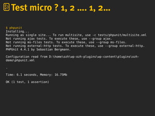 $ phpunit
Installing...
Running as single site... To run multisite, use -c tests/phpunit/multisite.xml
Not running ajax tests. To execute these, use --group ajax.
Not running ms-files tests. To execute these, use --group ms-files.
Not running external-http tests. To execute these, use --group external-http.
PHPUnit 4.4.1 by Sebastian Bergmann.
Configuration read from D:homeozhwp-ozh-pluginswp-contentpluginsozh-
demophpunit.xml
.
Time: 6.1 seconds, Memory: 16.75Mb
OK (1 test, 1 assertion)
Test micro ? 1, 2 …. 1, 2…
 