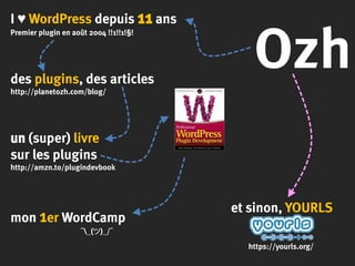 Ozh
I ♥ WordPress depuis 11 ans
Premier plugin en août 2004 !!1!!1!§!
des plugins, des articles
http://planetozh.com/blog/
un (super) livre
sur les plugins
http://amzn.to/plugindevbook
mon 1er WordCamp
¯_(ツ)_/¯
et sinon, YOURLS
https://yourls.org/
 