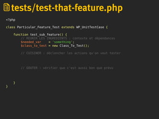 <?php
class Particular_Feature_Test extends WP_UnitTestCase {
function test_sub_feature() {
// REUNIR LES INGREDIENTS : contexte et dépendances
$needed_var = 'something';
$class_to_test = new Class_To_Test();
// CUISINER : déclencher les actions qu'on veut tester
// GOUTER : vérifier que c'est aussi bon que prévu
}
}
tests/test-that-feature.php
 