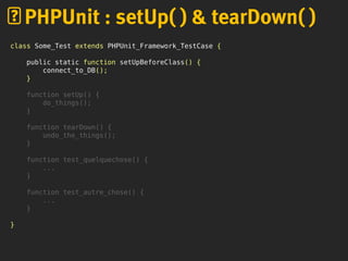 class Some_Test extends PHPUnit_Framework_TestCase {
public static function setUpBeforeClass() {
connect_to_DB();
}
function setUp() {
do_things();
}
function tearDown() {
undo_the_things();
}
function test_quelquechose() {
...
}
function test_autre_chose() {
...
}
}
PHPUnit : setUp( ) & tearDown( )
 
