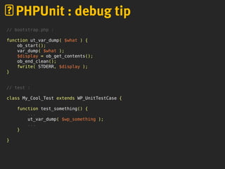 PHPUnit : debug tip
// bootstrap.php :
function ut_var_dump( $what ) {
ob_start();
var_dump( $what );
$display = ob_get_contents();
ob_end_clean();
fwrite( STDERR, $display );
}
// test :
class My_Cool_Test extends WP_UnitTestCase {
function test_something() {
...
ut_var_dump( $wp_something );
...
}
}
 