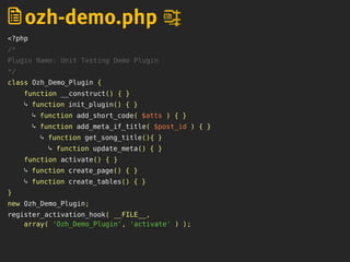 <?php
/*
Plugin Name: Unit Testing Demo Plugin
*/
class Ozh_Demo_Plugin {
function __construct() { }
⤷ function init_plugin() { }
⤷ function add_short_code( $atts ) { }
⤷ function add_meta_if_title( $post_id ) { }
⤷ function get_song_title(){ }
⤷ function update_meta() { }
function activate() { }
⤷ function create_page() { }
⤷ function create_tables() { }
}
new Ozh_Demo_Plugin;
register_activation_hook( __FILE__,
array( 'Ozh_Demo_Plugin', 'activate' ) );
ozh-demo.php
 
