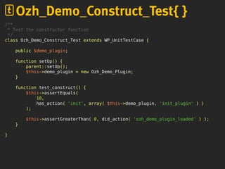 /**
* Test the constructor function
*/
class Ozh_Demo_Construct_Test extends WP_UnitTestCase {
public $demo_plugin;
function setUp() {
parent::setUp();
$this->demo_plugin = new Ozh_Demo_Plugin;
}
function test_construct() {
$this->assertEquals(
10,
has_action( 'init', array( $this->demo_plugin, 'init_plugin' ) )
);
$this->assertGreaterThan( 0, did_action( 'ozh_demo_plugin_loaded' ) );
}
}
Ozh_Demo_Construct_Test{ }
 