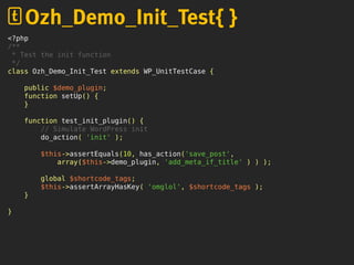 <?php
/**
* Test the init function
*/
class Ozh_Demo_Init_Test extends WP_UnitTestCase {
public $demo_plugin;
function setUp() {
}
function test_init_plugin() {
// Simulate WordPress init
do_action( 'init' );
$this->assertEquals(10, has_action('save_post',
array($this->demo_plugin, 'add_meta_if_title' ) ) );
global $shortcode_tags;
$this->assertArrayHasKey( 'omglol', $shortcode_tags );
}
}
Ozh_Demo_Init_Test{ }
 
